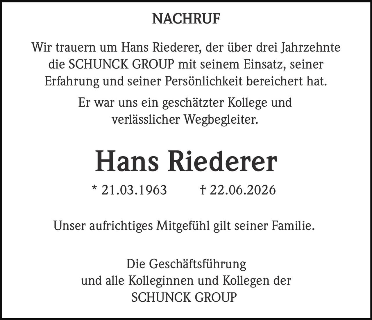 <p><strong>NACHRUF</strong></p>

<p>Wir trauern um Hans Riederer, der über drei Jahrzehnte die SCHUNCK GROUP mit seinem Einsatz, seiner Erfahrung und seiner Persönlichkeit bereichert hat.</p>

<p>Er war uns ein geschätzter Kollege und verlässlicher Wegbegleiter.</p>

<p><strong>Hans Riederer</strong><br>
* 21.03.1963 † 22.06.2026</p>

<p>Unser aufrichtiges Mitgefühl gilt seiner Familie.</p>

<p>Die Geschäftsführung<br>
und alle Kolleginnen und Kollegen der<br>
SCHUNCK GROUP</p>
