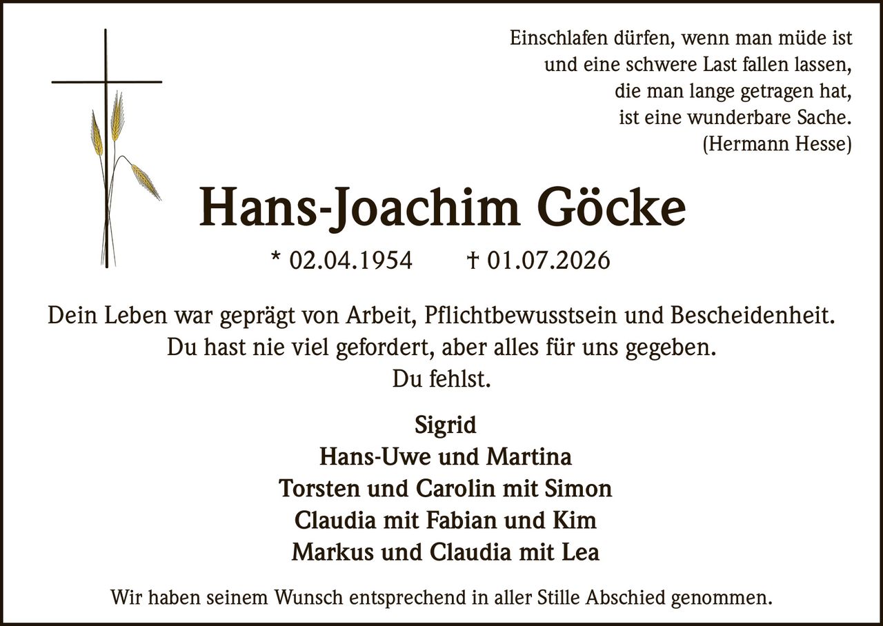 <p><i>Einschlafen dürfen, wenn man müde ist<br>und eine schwere Last fallen lassen,<br>die man lange getragen hat,<br>ist eine wunderbare Sache.<br>(Hermann Hesse)</i></p><p><strong>Hans-Joachim Göcke</strong><br>* 02.04.1954 † 01.07.2026</p><p>Dein Leben war geprägt von Arbeit, Pflichtbewusstsein und Bescheidenheit.<br>Du hast nie viel gefordert, aber alles für uns gegeben.<br>Du fehlst.</p><p><strong>Sigrid</strong><br>Hans-Uwe und Martina<br>Torsten und Carolin mit Simon<br>Claudia mit Fabian und Kim<br>Markus und Claudia mit Lea</p><p>Wir haben seinem Wunsch entsprechend in aller Stille Abschied genommen.</p>