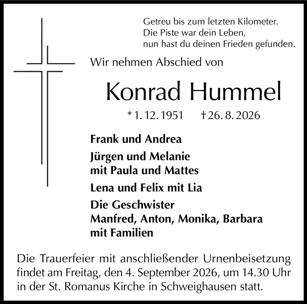 <p>Getreu bis zum letzten Kilometer.<br/>Die Piste war dein Leben,<br/>nun hast du deinen Frieden gefunden.</p><p>Wir nehmen Abschied von</p><p><strong>Konrad Hummel</strong><br/>* 1. 12. 1951 † 26. 8. 2026</p><p><strong>Frank und Andrea</strong><br/><strong>Jürgen und Melanie</strong><br/>mit Paula und Mattes<br/><strong>Lena und Felix</strong> mit Lia<br/><strong>Die Geschwister</strong><br/>Manfred, Anton, Monika, Barbara<br/>mit Familien</p><p>Die Trauerfeier mit anschließender Urnenbeisetzung findet am Freitag, den 4. September 2026, um 14.30 Uhr in der St. Romanus Kirche in Schweighausen statt.</p>