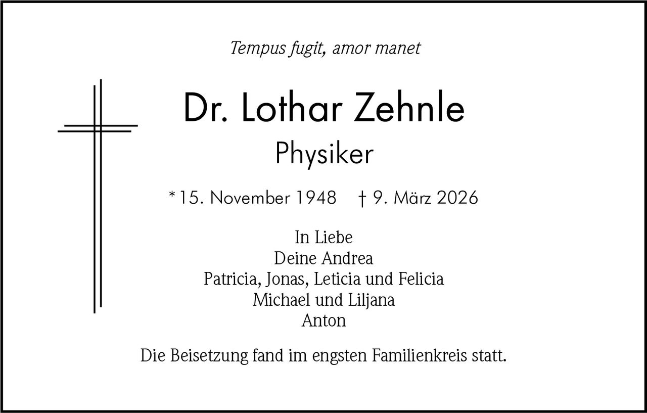 Tempus fugit, amor manet

Dr. Lothar Zehnle
Physiker
* 15. November 1948

† 9. März 2026

In Liebe
Deine Andrea
Patricia, Jonas, Leticia und Felicia
Michael und Liljana
Anton
Die Beisetzung fand im engsten Familienkreis statt.