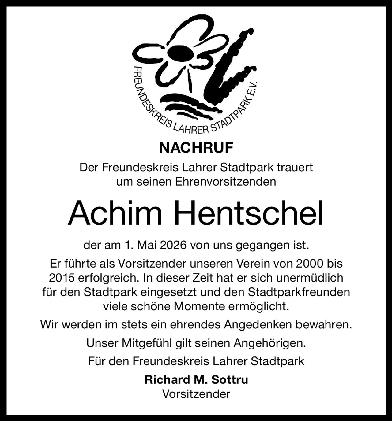 <p>FREUNDESKREIS LAHRER STADTPARK E.V.</p><p><strong>NACHRUF</strong></p><p>Der Freundeskreis Lahrer Stadtpark trauert<br>um seinen Ehrenvorsitzenden</p><p><strong>Achim Hentschel</strong></p><p>der am 1. Mai 2026 von uns gegangen ist.<br>Er führte als Vorsitzender unseren Verein von 2000 bis<br>2015 erfolgreich. In dieser Zeit hat er sich unermüdlich<br>für den Stadtpark eingesetzt und den Stadtparkfreunden<br>viele schöne Momente ermöglicht.</p><p>Wir werden im stets ein ehrendes Angedenken bewahren.<br>Unser Mitgefühl gilt seinen Angehörigen.</p><p>Für den Freundeskreis Lahrer Stadtpark<br><strong>Richard M. Sottru</strong><br>Vorsitzender</p>