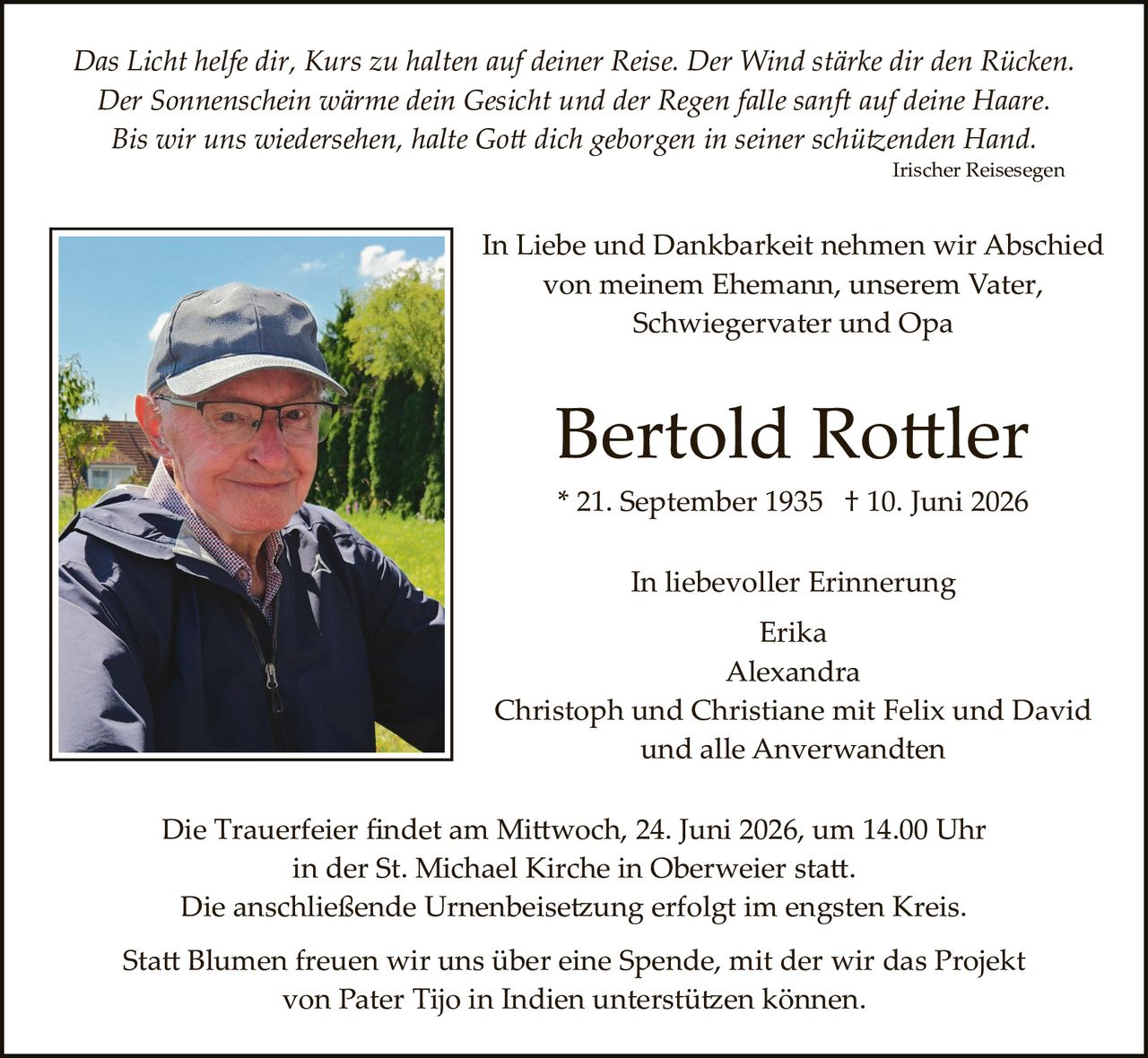 <p><i>Das Licht helfe dir, Kurs zu halten auf deiner Reise. Der Wind stärke dir den Rücken. Der Sonnenschein wärme dein Gesicht und der Regen falle sanft auf deine Haare. Bis wir uns wiedersehen, halte Gott dich geborgen in seiner schützenden Hand.</i></p>
<p style="text-align: right;"><i>Irischer Reisesegen</i></p>

<p>In Liebe und Dankbarkeit nehmen wir Abschied von meinem Ehemann, unserem Vater, Schwiegervater und Opa</p>

<p><strong>Bertold Rottler</strong></p>

<p>* 21. September 1935  † 10. Juni 2026</p>

<p>In liebevoller Erinnerung</p>

<p>Erika<br>
Alexandra<br>
Christoph und Christiane mit Felix und David<br>
und alle Anverwandten</p>

<p>Die Trauerfeier findet am Mittwoch, 24. Juni 2026, um 14.00 Uhr in der St. Michael Kirche in Oberweier statt. Die anschließende Urnenbeisetzung erfolgt im engsten Kreis.</p>

<p>Statt Blumen freuen wir uns über eine Spende, mit der wir das Projekt von Pater Tijo in Indien unterstützen können.</p>