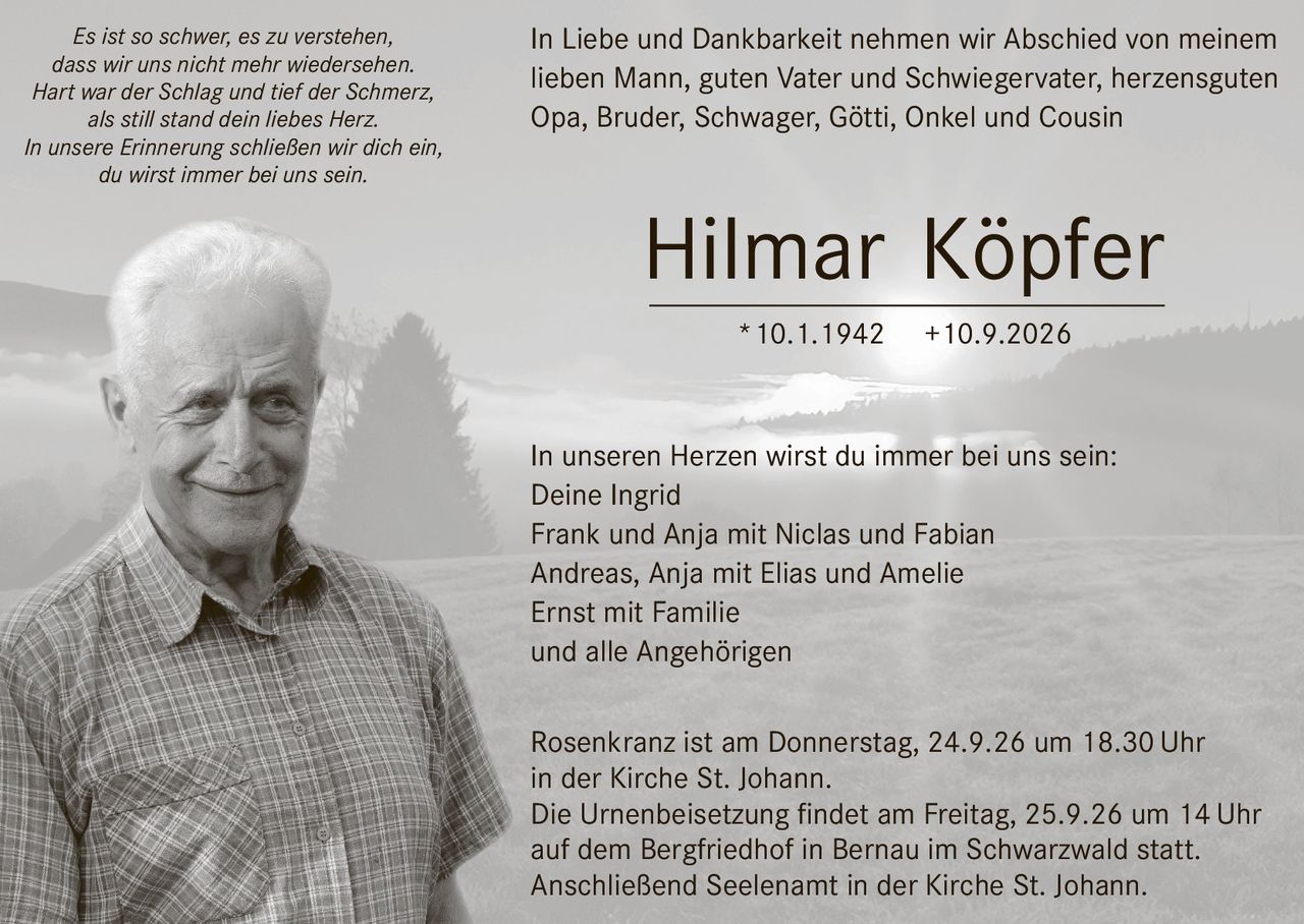 <p>In Liebe und Dankbarkeit nehmen wir Abschied von meinem lieben Mann, guten Vater und Schwiegervater, herzensguten Opa, Bruder, Schwager, Götti, Onkel und Cousin</p>

<p><strong>Hilmar Köpfer</strong> *10.1.1942 +10.9.2026</p>

<p>In unseren Herzen wirst du immer bei uns sein:<br>
Deine Ingrid<br>
Frank und Anja mit Niclas und Fabian<br>
Andreas, Anja mit Elias und Amelie<br>
Ernst mit Familie<br>
und alle Angehörigen</p>

<p><i>Es ist so schwer, es zu verstehen,<br>
dass wir uns nicht mehr wiedersehen.<br>
Hart war der Schlag und tief der Schmerz,<br>
als still stand dein liebes Herz.<br>
In unsere Erinnerung schließen wir dich ein,<br>
du wirst immer bei uns sein.</i></p>

<p>Rosenkranz ist am Donnerstag, 24.9.26 um 18.30 Uhr in der Kirche St. Johann.</p>

<p>Die Urnenbeisetzung findet am Freitag, 25.9.26 um 14 Uhr auf dem Bergfriedhof in Bernau im Schwarzwald statt.</p>

<p>Anschließend Seelenamt in der Kirche St. Johann.</p>