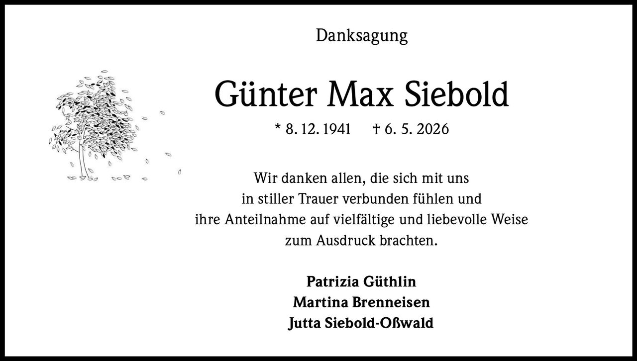 <p><strong>Danksagung</strong></p><p><strong>Günter Max Siebold</strong><br>* 8. 12. 1941 † 6. 5. 2026</p><p>Wir danken allen, die sich mit uns in stiller Trauer verbunden fühlen und ihre Anteilnahme auf vielfältige und liebevolle Weise zum Ausdruck brachten.</p><p><strong>Patrizia Güthlin</strong><br><strong>Martina Brenneisen</strong><br><strong>Jutta Siebold-Oßwald</strong></p>