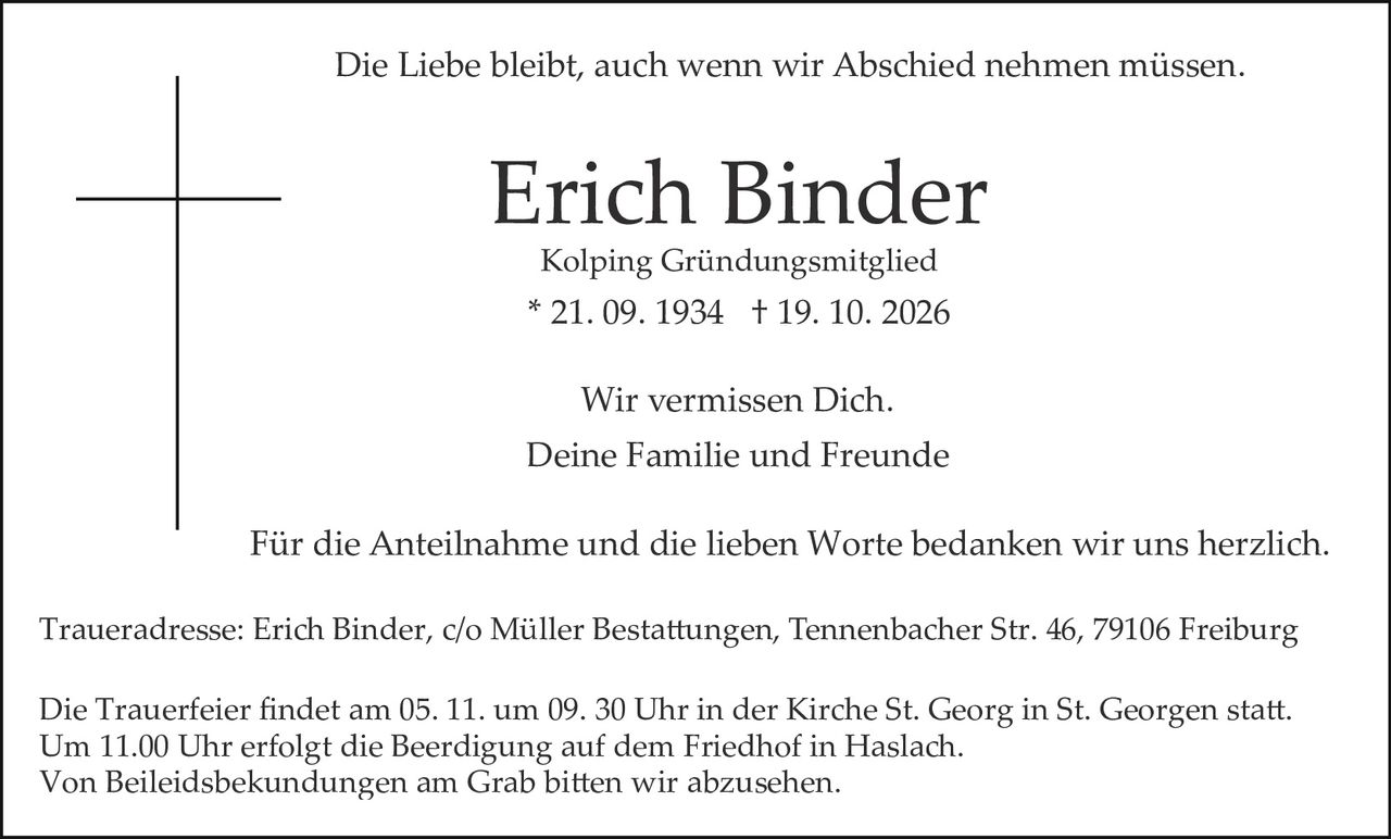 <p>Deine Familie und Freunde</p>
<p>Wir vermissen Dich.</p>
<p>Die Liebe bleibt, auch wenn wir Abschied nehmen müssen.</p>
<p>Erich Binder<br>Kolping Gründungsmitglied<br>* 21. 09. 1934 † 19. 10. 2026</p>
<p>Wir vermissen Dich.</p>
<p>Deine Familie und Freunde</p>
<p>Für die Anteilnahme und die lieben Worte bedanken wir uns herzlich.</p>
<p>Traueradresse: Erich Binder, c/o Müller Bestattungen, Tennenbacher Str. 46, 79106 Freiburg</p>
<p>Die Trauerfeier findet am 05. 11. um 09. 30 Uhr in der Kirche St. Georg in St. Georgen statt.<br>Um 11.00 Uhr erfolgt die Beerdigung auf dem Friedhof in Haslach.<br>Von Beileidsbekundungen am Grab bitten wir abzusehen.</p>