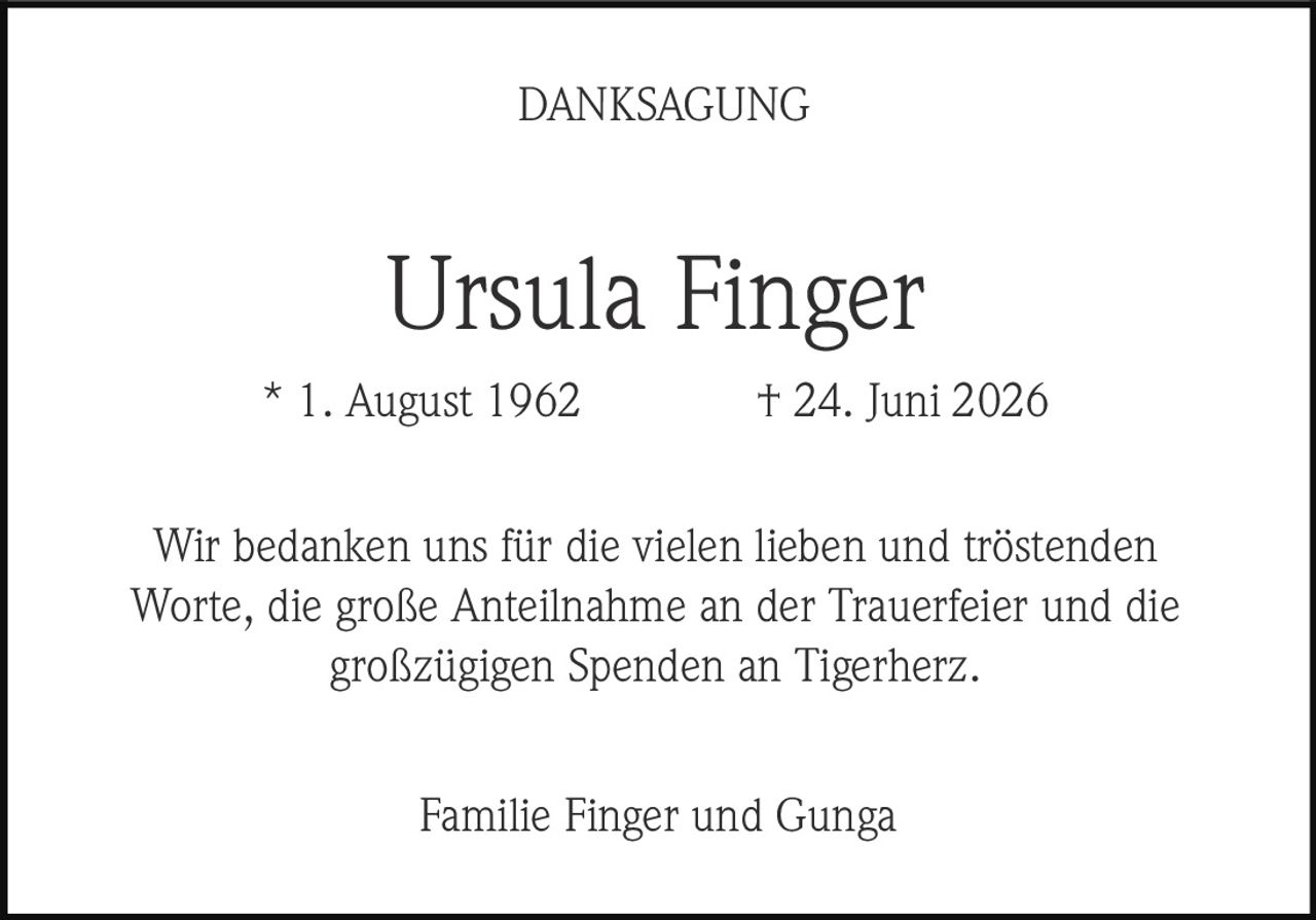 <p><strong>DANKSAGUNG</strong></p><p><strong>Ursula Finger</strong></p><p>* 1. August 1962 † 24. Juni 2026</p><p>Wir bedanken uns für die vielen lieben und tröstenden Worte, die große Anteilnahme an der Trauerfeier und die großzügigen Spenden an Tigerherz.</p><p>Familie Finger und Gunga</p>