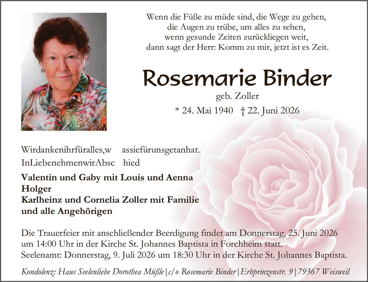 <p>Wenn die Füße zu müde sind, die Wege zu gehen, die Augen zu trübe, um alles zu sehen, wenn gesunde Zeiten zurückliegen weit, dann sagt der Herr: Komm zu mir, jetzt ist es Zeit.</p>

<p><strong>Rosemarie Binder</strong><br>geb. Zoller<br>* 24. Mai 1940 † 22. Juni 2026</p>

<p>Wirdankenihrfüralles,w assiefürunsgetanhat.<br>InLiebenehmenwirAbsc hied</p>

<p><strong>Valentin und Gaby mit Louis und Aenna Holger<br>Karlheinz und Cornelia Zoller mit Familie<br>und alle Angehörigen</strong></p>

<p>Die Trauerfeier mit anschließender Beerdigung findet am Donnerstag, 25. Juni 2026 um 14:00 Uhr in der Kirche St. Johannes Baptista in Forchheim statt. Seelenam: Donnerstag, 9. Juli 2026 um 18:30 Uhr in der Kirche St. Johannes Baptista.</p>

<p><i>Kondolenz: Hans Seelenliebe Dorothea Müßle | c/o Rosemarie Binder | Erbprinzenstr. 9 | 79367 Weisweil</i></p>