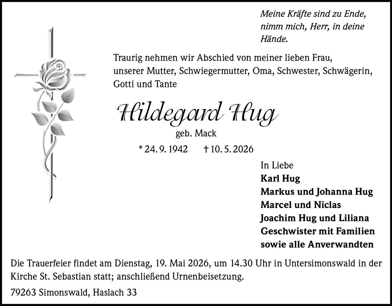 <p>Meine Kräfte sind zu Ende, <br>nimm mich, Herr, in deine <br>Hände.</p><p>Traurig nehmen wir Abschied von meiner lieben Frau, <br>unserer Mutter, Schwiegermutter, Oma, Schwester, Schwägerin, <br>Gotti und Tante</p><p><strong>Hildegard Hug</strong><br>geb. Mack<br>* 24. 9. 1942 † 10. 5. 2026</p><p>In Liebe <br>Karl Hug <br>Markus und Johanna Hug <br>Marcel und Niclas <br>Joachim Hug und Liliana <br>Geschwister mit Familien <br>sowie alle Anverwandten</p><p>Die Trauerfeier findet am Dienstag, 19. Mai 2026, um 14.30 Uhr in Untersimonswald in der <br>Kirche St. Sebastian statt; anschließend Urnenbeisetzung.</p><p>79263 Simonswald, Haslach 33</p>