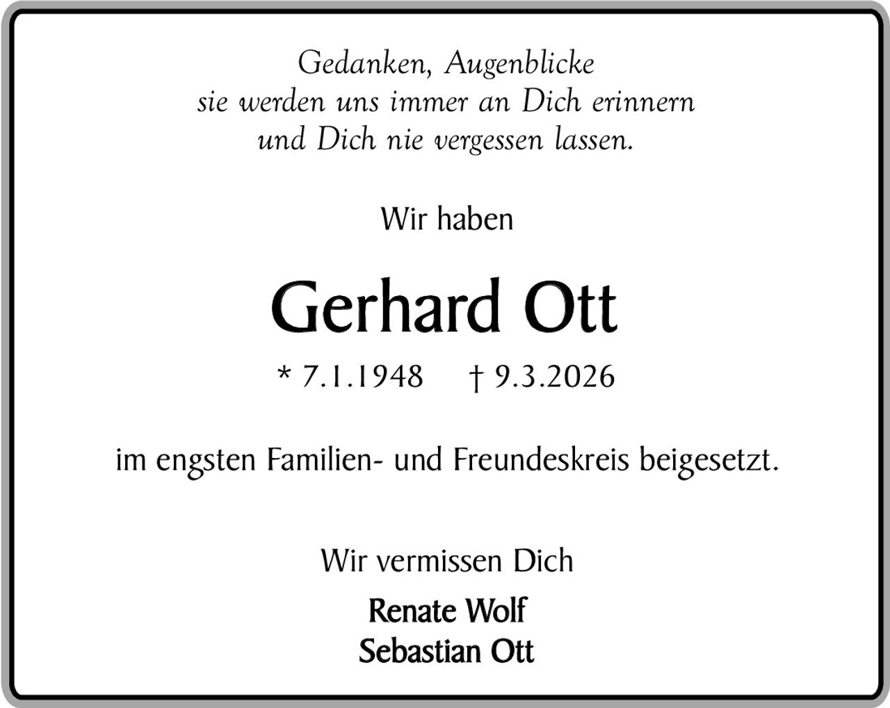 Gedanken, Augenblicke
sie werden uns immer an Dich erinnern
und Dich nie vergessen lassen.
Wir haben

Gerhard Ott
* 7.1.1948

† 9.3.2026

im engsten Familien- und Freundeskreis beigesetzt.
Wir vermissen Dich
Renate Wolf
Sebastian Ott
