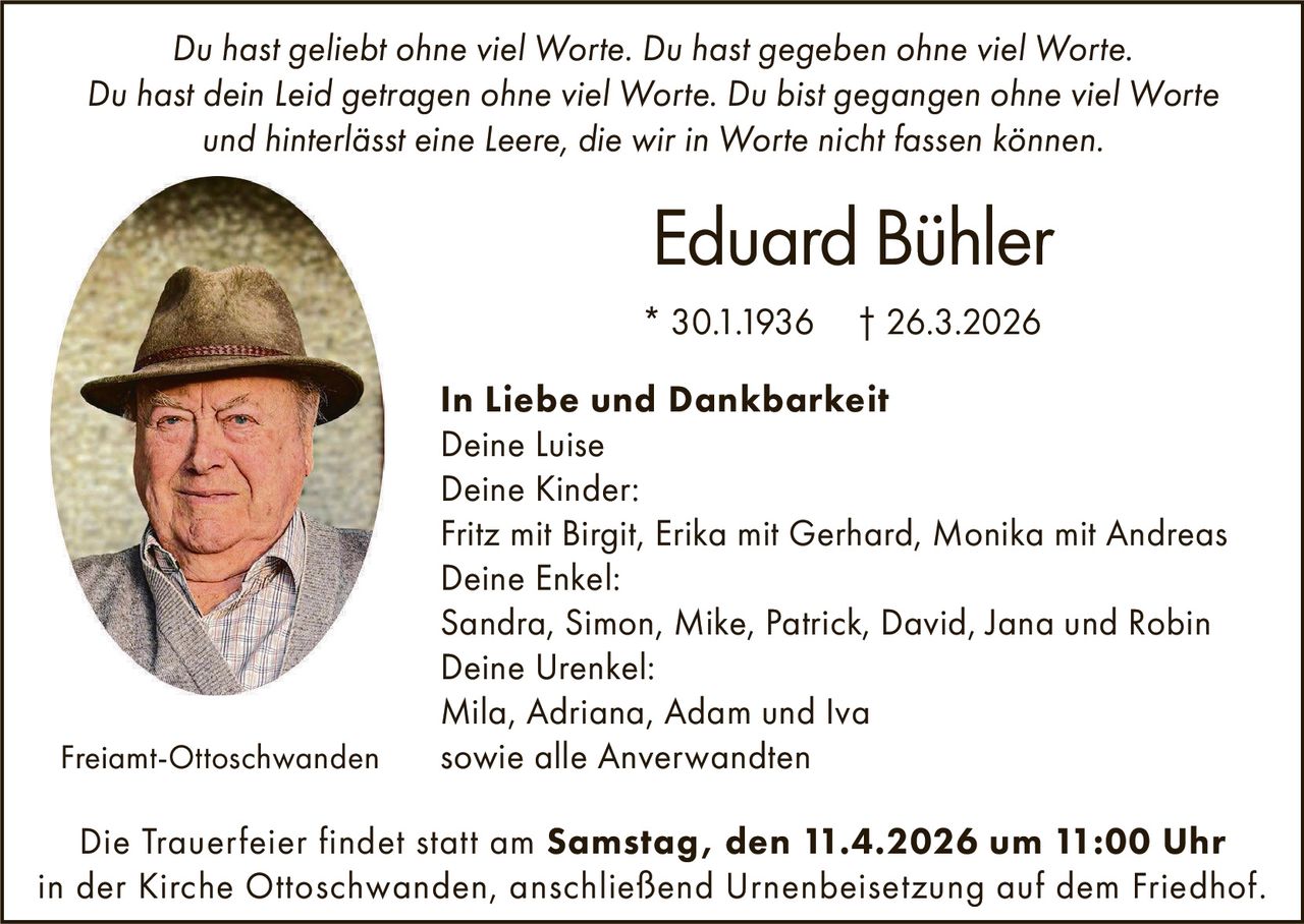 Du hast geliebt ohne viel Worte. Du hast gegeben ohne viel Worte.
Du hast dein Leid getragen ohne viel Worte. Du bist gegangen ohne viel Worte
und hinterlässt eine Leere, die wir in Worte nicht fassen können.

Eduard Bühler
* 30.1.1936

Freiamt-Ottoschwanden

† 26.3.2026

In Liebe und Dankbarkeit
Deine Luise
Deine Kinder:
Fritz mit Birgit, Erika mit Gerhard, Monika mit Andreas
Deine Enkel:
Sandra, Simon, Mike, Patrick, David, Jana und Robin
Deine Urenkel:
Mila, Adriana, Adam und Iva
sowie alle Anverwandten

Die Trauerfeier findet statt am Samstag, den 11.4.2026 um 11:00 Uhr
in der Kirche Ottoschwanden, anschließend Urnenbeisetzung auf dem Friedhof.