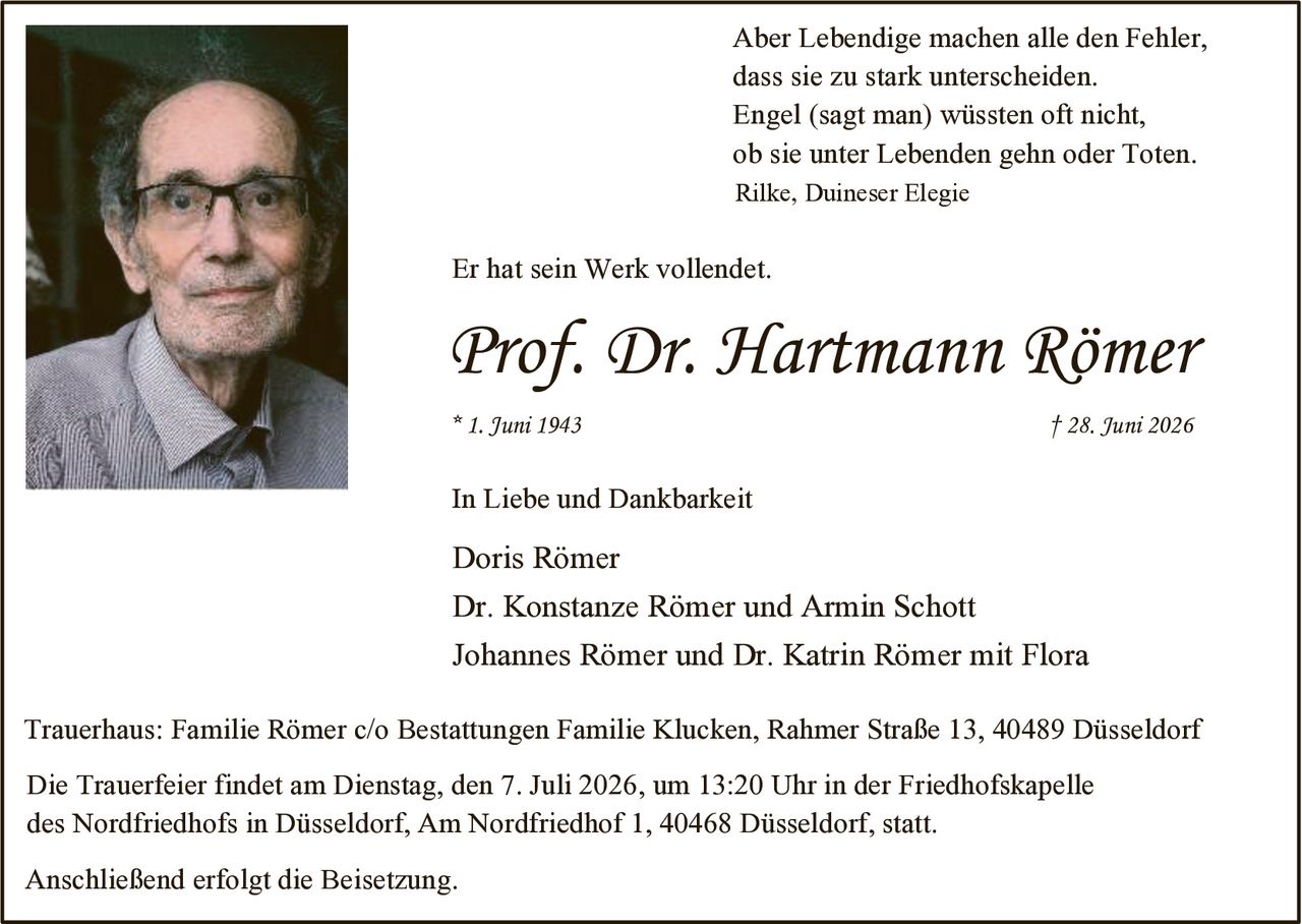 <p>Aber Lebendige machen alle den Fehler, dass sie zu stark unterscheiden. Engel (sagt man) wüssten oft nicht, ob sie unter Lebenden gehn oder Toten.<br>Rilke, Duineser Elegie</p><p>Er hat sein Werk vollendet.</p><p><strong>Prof. Dr. Hartmann Römer</strong><br>* 1. Juni 1943 † 28. Juni 2026</p><p>In Liebe und Dankbarkeit</p><p>Doris Römer<br>Dr. Konstanze Römer und Armin Schott<br>Johannes Römer und Dr. Katrin Römer mit Flora</p><p>Trauerhaus: Familie Römer c/o Bestattungen Familie Klucken, Rahmer Straße 13, 40489 Düsseldorf</p><p>Die Trauerfeier findet am Dienstag, den 7. Juli 2026, um 13:20 Uhr in der Friedhofskapelle des Nordfriedhofs in Düsseldorf, Am Nordfriedhof 1, 40468 Düsseldorf, statt.</p><p>Anschließend erfolgt die Beisetzung.</p>