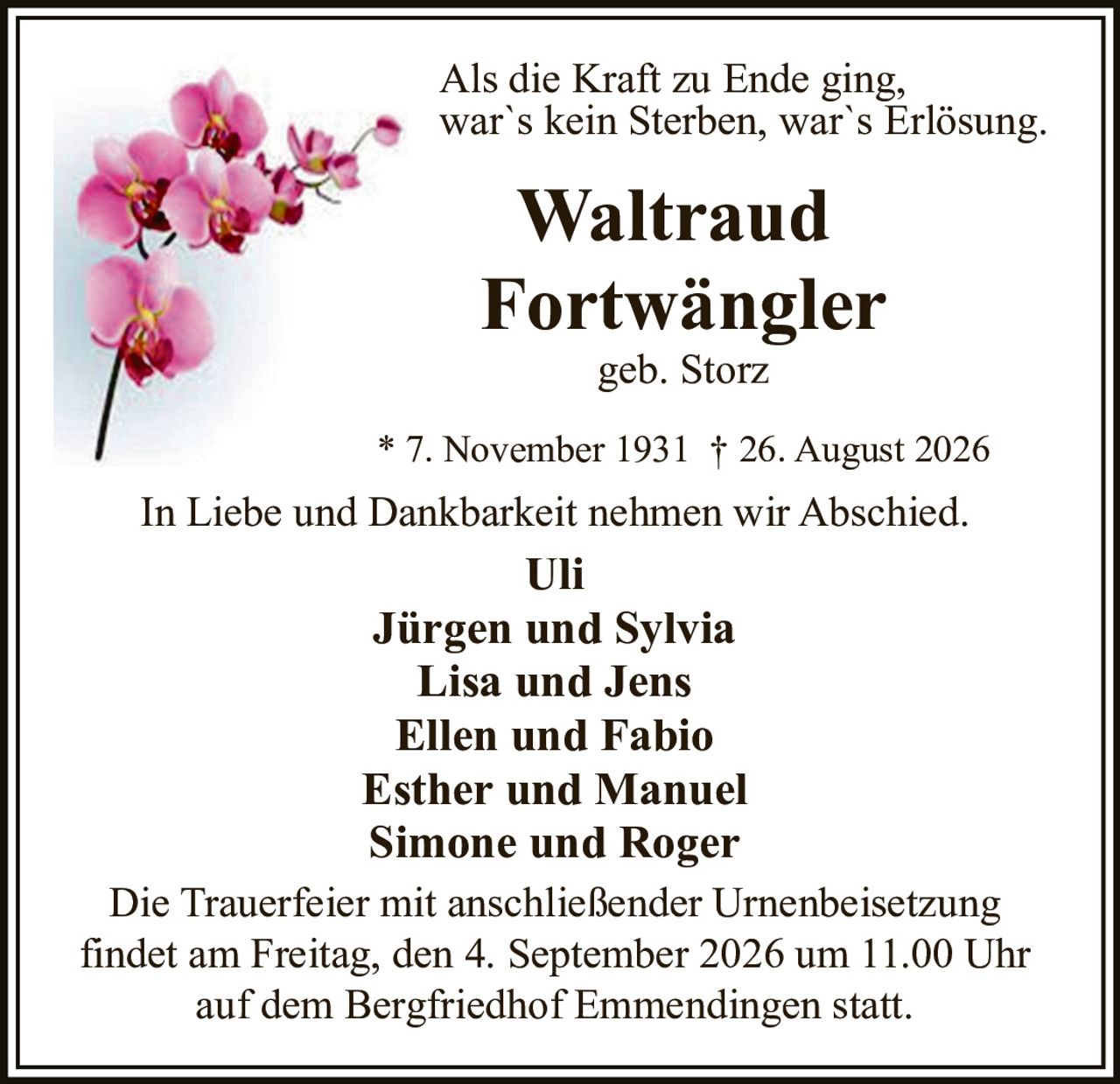 <p>Als die Kraft zu Ende ging, war`s kein Sterben, war`s Erlösung.</p>
<p><strong>Waltraud Fortwängler</strong><br />geb. Storz</p>
<p>* 7. November 1931 † 26. August 2026</p>
<p>In Liebe und Dankbarkeit nehmen wir Abschied.</p>
<p><strong>Uli</strong></p>
<p><strong>Jürgen und Sylvia</strong><br /><strong>Lisa und Jens</strong><br /><strong>Ellen und Fabio</strong><br /><strong>Esther und Manuel</strong><br /><strong>Simone und Roger</strong></p>
<p>Die Trauerfeier mit anschließender Urnenbeisetzung findet am Freitag, den 4. September 2026 um 11.00 Uhr auf dem Bergfriedhof Emmendingen statt.</p>