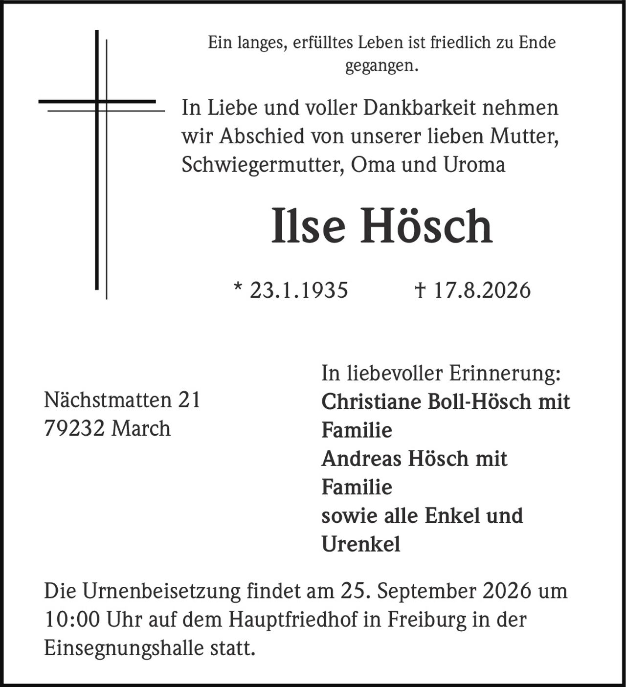 <p>Ein langes, erfülltes Leben ist friedlich zu Ende gegangen.</p>

<p>In Liebe und voller Dankbarkeit nehmen wir Abschied von unserer lieben Mutter, Schwiegermutter, Oma und Uroma</p>

<p><strong>Ilse Hösch</strong><br>
* 23.1.1935 † 17.8.2026</p>

<p>In liebevoller Erinnerung:</p>

<p><strong>Christiane Boll-Hösch</strong> mit Familie<br>
<strong>Andreas Hösch</strong> mit Familie<br>
sowie alle Enkel und Urenkel</p>

<p>Nächstmatten 21<br>
79232 March</p>

<p>Die Urnenbeisetzung findet am 25. September 2026 um 10:00 Uhr auf dem Hauptfriedhof in Freiburg in der Einsegnungshalle statt.</p>