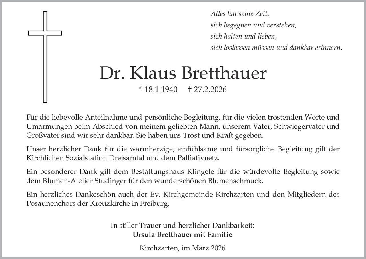 Alles hat seine Zeit,
sich begegnen und verstehen,
sich halten und lieben,
sich loslassen müssen und dankbar erinnern.

Dr. Klaus Bretthauer
* 18.1.1940

† 27.2.2026

Für die liebevolle Anteilnahme und persönliche Begleitung, für die vielen tröstenden Worte und
Umarmungen beim Abschied von meinem geliebten Mann, unserem Vater, Schwiegervater und
Großvater sind wir sehr dankbar. Sie haben uns Trost und Kraft gegeben.
Unser herzlicher Dank für die warmherzige, einfühlsame und fürsorgliche Begleitung gilt der
Kirchlichen Sozialstation Dreisamtal und dem Palliativnetz.
Ein besonderer Dank gilt dem Bestattungshaus Klingele für die würdevolle Begleitung sowie
dem Blumen-Atelier Studinger für den wunderschönen Blumenschmuck.

Ein herzliches Dankeschön auch der Ev. Kirchgemeinde Kirchzarten und den Mitgliedern des
Posaunenchors der Kreuzkirche in Freiburg.
In stiller Trauer und herzlicher Dankbarkeit:
Ursula Bretthauer mit Familie

Kirchzarten, im März 2026