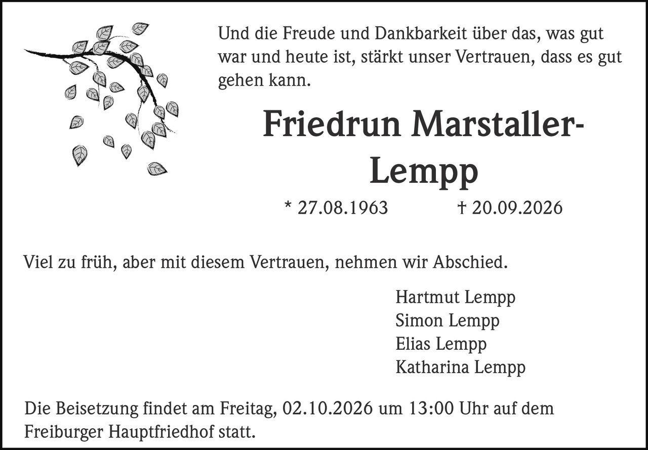 <p>Und die Freude und Dankbarkeit über das, was gut war und heute ist, stärkt unser Vertrauen, dass es gut gehen kann.</p>

<p><strong>Friedrun Marstaller-Lempp</strong><br>* 27.08.1963 † 20.09.2026</p>

<p>Viel zu früh, aber mit diesem Vertrauen, nehmen wir Abschied.</p>

<p>Hartmut Lempp<br>Simon Lempp<br>Elias Lempp<br>Katharina Lempp</p>

<p>Die Beisetzung findet am Freitag, 02.10.2026 um 13:00 Uhr auf dem Freiburger Hauptfriedhof statt.</p>