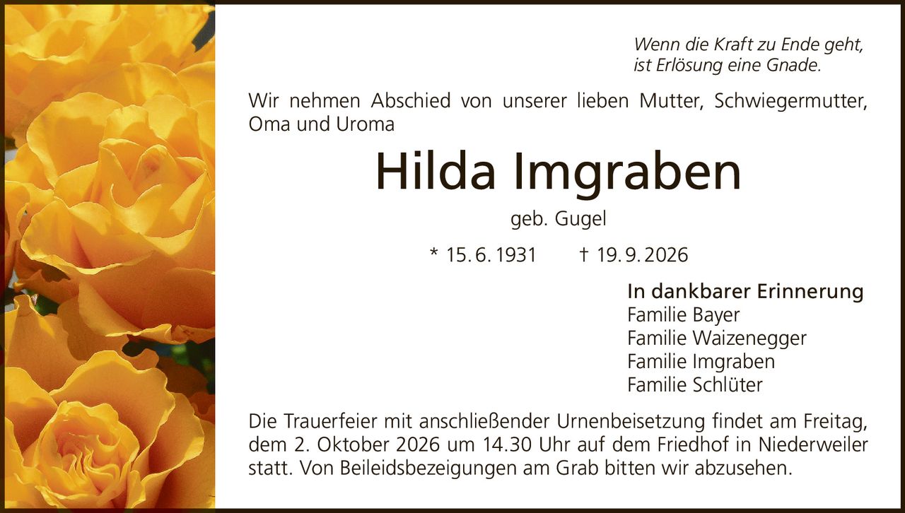 <p><i>Wenn die Kraft zu Ende geht,<br>ist Erlösung eine Gnade.</i></p><p>Wir nehmen Abschied von unserer lieben Mutter, Schwiegermutter, Oma und Uroma</p><p><strong>Hilda Imgraben</strong><br>geb. Gugel<br>* 15.6.1931 † 19.9.2026</p><p>In dankbarer Erinnerung<br>Familie Bayer<br>Familie Waizenegger<br>Familie Imgraben<br>Familie Schlüter</p><p>Die Trauerfeier mit anschließender Urnenbeisetzung findet am Freitag, dem 2. Oktober 2026 um 14.30 Uhr auf dem Friedhof in Niederweiler statt. Von Beileidsbezeigungen am Grab bitten wir abzusehen.</p>