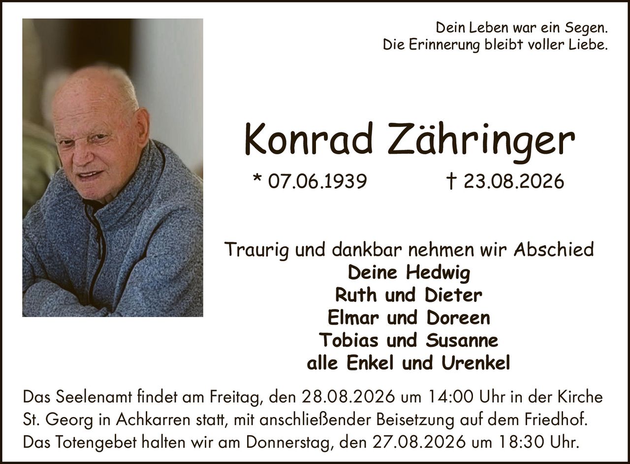 <p>Dein Leben war ein Segen.<br>Die Erinnerung bleibt voller Liebe.</p><p><strong>Konrad Zähringer</strong><br>* 07.06.1939 † 23.08.2026</p><p>Traurig und dankbar nehmen wir Abschied<br><strong>Deine Hedwig</strong><br><strong>Ruth und Dieter</strong><br><strong>Elmar und Doreen</strong><br><strong>Tobias und Susanne</strong><br><strong>alle Enkel und Urenkel</strong></p><p>Das Seelenamt findet am Freitag, den 28.08.2026 um 14:00 Uhr in der Kirche St. Georg in Achkarren statt, mit anschließender Beisetzung auf dem Friedhof.<br>Das Totengebet halten wir am Donnerstag, den 27.08.2026 um 18:30 Uhr.</p>