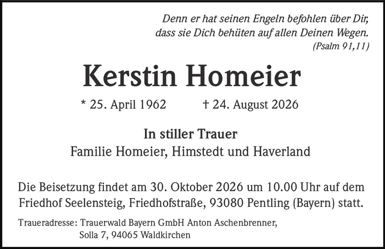 <p><i>Denn er hat seinen Engeln befohlen über Dir, dass sie Dich behüten auf allen Deinen Wegen.</i><br><i>(Psalm 91,11)</i></p><p>* 25. April 1962 † 24. August 2026</p><p><strong>In stiller Trauer</strong><br>Familie Homeier, Himstedt und Haverland</p><p>Die Beisetzung findet am 30. Oktober 2026 um 10.00 Uhr auf dem Friedhof Seelensteig, Friedhofstraße, 93080 Pentling (Bayern) statt.</p><p><strong>Traueradresse:</strong> Trauerwald Bayern GmbH Anton Aschenbrenner, Solla 7, 94065 Waldkirchen</p>