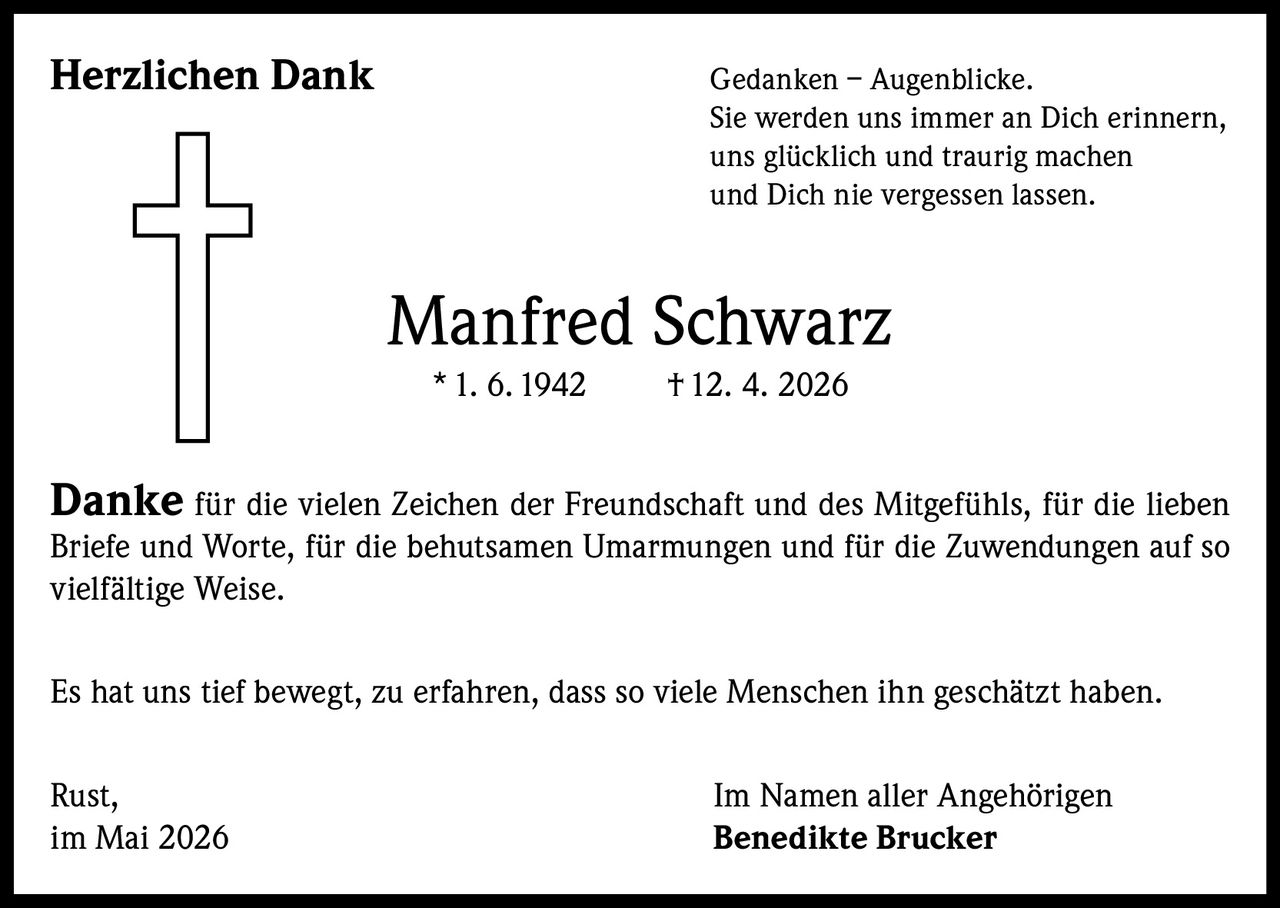 <p><strong>Herzlichen Dank</strong></p><p>Gedanken – Augenblicke.<br>Sie werden uns immer an Dich erinnern,<br>uns glücklich und traurig machen<br>und Dich nie vergessen lassen.</p><p><strong>Manfred Schwarz</strong><br>* 1. 6. 1942     † 12. 4. 2026</p><p><strong>Danke</strong> für die vielen Zeichen der Freundschaft und des Mitgefühls, für die lieben Briefe und Worte, für die behutsamen Umarmungen und für die Zuwendungen auf so vielfältige Weise.</p><p>Es hat uns tief bewegt, zu erfahren, dass so viele Menschen ihn geschätzt haben.</p><p>Rust,<br>im Mai 2026</p><p>Im Namen aller Angehörigen<br><strong>Benedikte Brucker</strong></p>