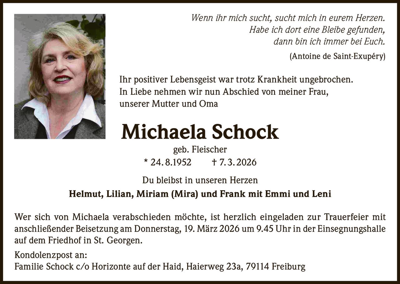 Wenn ihr mich sucht, sucht mich in eurem Herzen.
Habe ich dort eine Bleibe gefunden,
dann bin ich immer bei Euch.
(Antoine de Saint-Exupéry)

Ihr positiver Lebensgeist war trotz Krankheit ungebrochen.
In Liebe nehmen wir nun Abschied von meiner Frau,
unserer Mutter und Oma

Michaela Schock
geb. Fleischer
* 24. 8.1952   † 7. 3. 2026

Du bleibst in unseren Herzen
Helmut, Lilian, Miriam (Mira) und Frank mit Emmi und Leni
Wer sich von Michaela verabschieden möchte, ist herzlich eingeladen zur Trauerfeier mit
anschließender Beisetzung am Donnerstag, 19. März 2026 um 9.45 Uhr in der Einsegnungshalle
auf dem Friedhof in St. Georgen.
Kondolenzpost an:
Familie Schock c/o Horizonte auf der Haid, Haierweg 23a, 79114 Freiburg