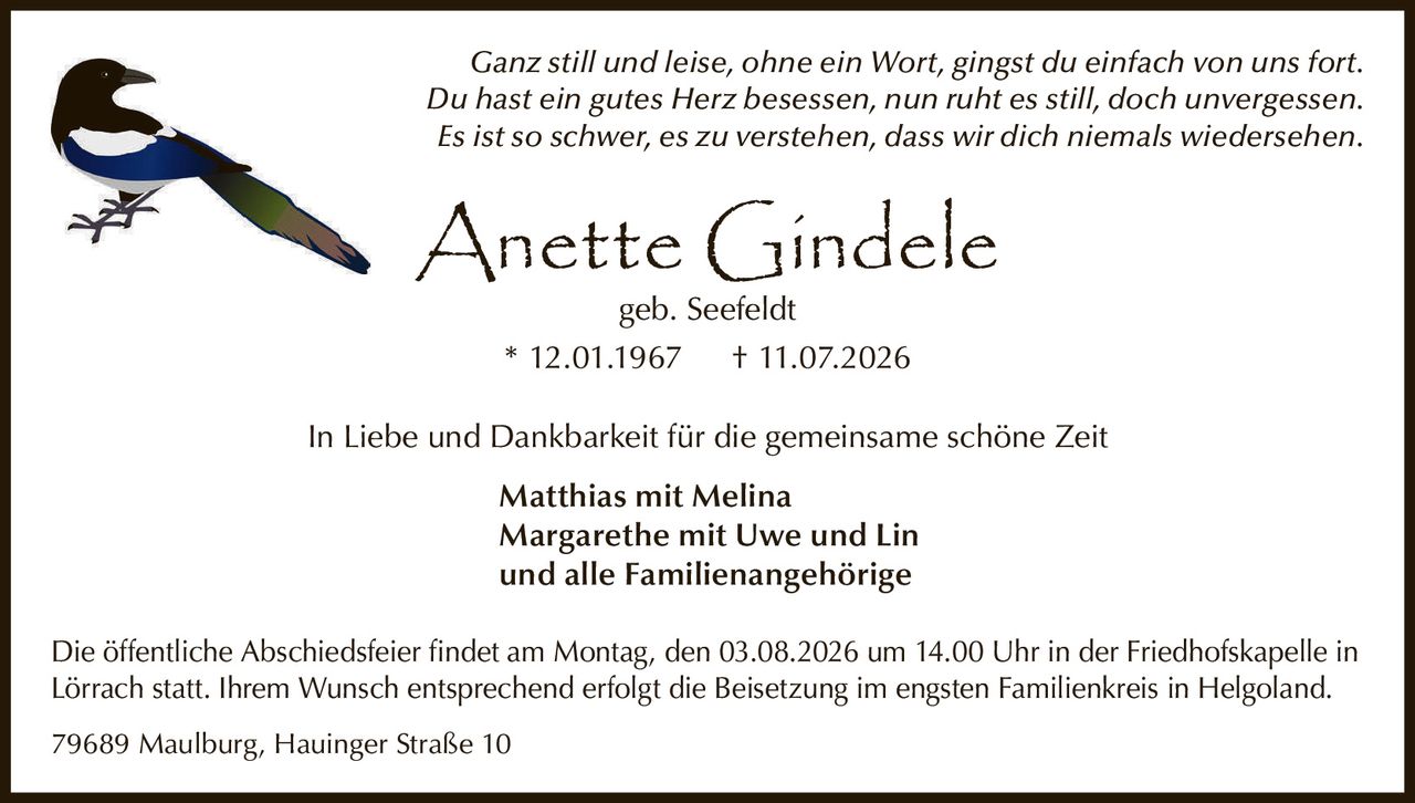 <p><i>Ganz still und leise, ohne ein Wort, gingst du einfach von uns fort.<br>Du hast ein gutes Herz besessen, nun ruht es still, doch unvergessen.<br>Es ist so schwer, es zu verstehen, dass wir dich niemals wiedersehen.</i></p><p><strong>Anette Gindele</strong> geb. Seefeldt<br>* 12.01.1967 † 11.07.2026</p><p>In Liebe und Dankbarkeit für die gemeinsame schöne Zeit</p><p><strong>Matthias mit Melina</strong><br><strong>Margarethe mit Uwe und Lin</strong><br>und alle Familienangehörige</p><p>Die öffentliche Abschiedsfeier findet am Montag, den 03.08.2026 um 14.00 Uhr in der Friedhofskapelle in Lörrach statt. Ihrem Wunsch entsprechend erfolgt die Beisetzung im engsten Familienkreis in Helgoland.</p><p>79689 Maulburg, Hauinger Straße 10</p>