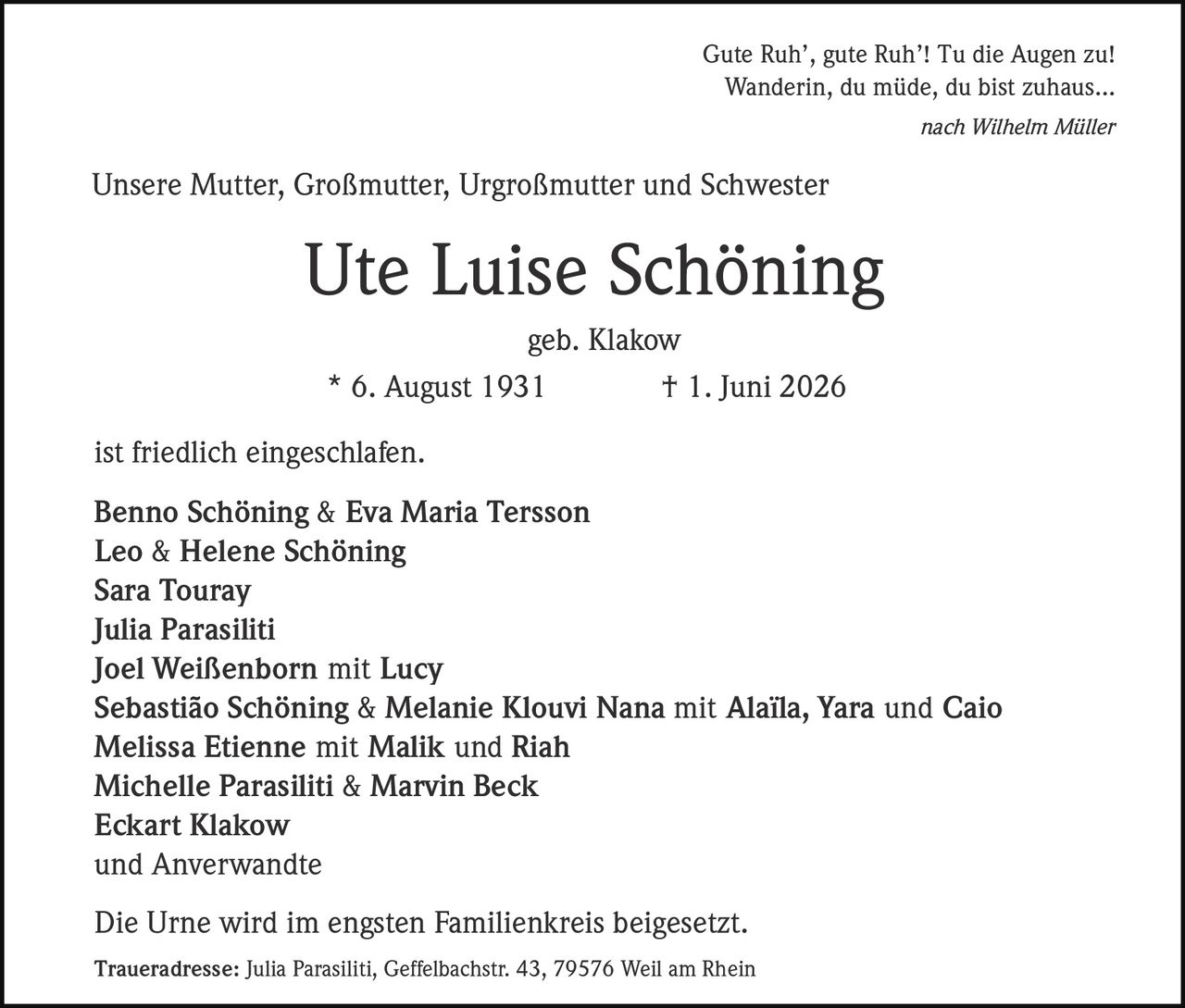 <p>Gute Ruh', gute Ruh'! Tu die Augen zu!<br>Wanderin, du müde, du bist zuhaus...</p><p><i>nach Wilhelm Müller</i></p><p>Unsere Mutter, Großmutter, Urgroßmutter und Schwester</p><p><strong>Ute Luise Schöning</strong></p><p>geb. Klakow</p><p>* 6. August 1931         † 1. Juni 2026</p><p>ist friedlich eingeschlafen.</p><p><strong>Benno Schöning & Eva Maria Tersson</strong><br><strong>Leo & Helene Schöning</strong><br><strong>Sara Touray</strong><br><strong>Julia Parasiliti</strong><br><strong>Joel Weißenborn</strong> mit Lucy<br><strong>Sebastião Schöning & Melanie Klouvi Nana</strong> mit Alaïla, Yara und Caio<br><strong>Melissa Etienne</strong> mit Malik und Riah<br><strong>Michelle Parasiliti & Marvin Beck</strong><br><strong>Eckart Klakow</strong><br>und Anverwandte</p><p>Die Urne wird im engsten Familienkreis beigesetzt.</p><p><strong>Traueradresse:</strong> Julia Parasiliti, Geffelbachstr. 43, 79576 Weil am Rhein</p>