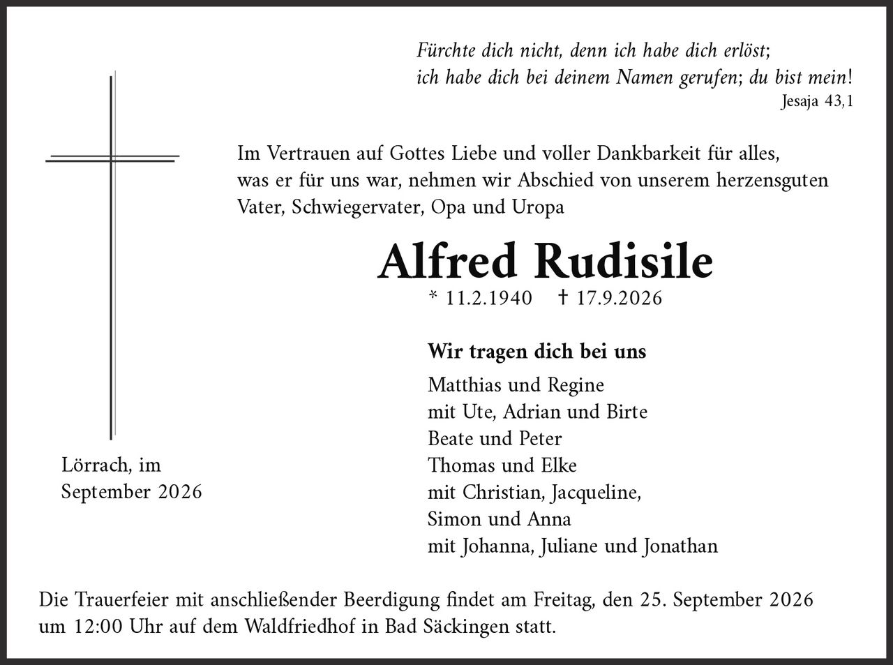 <p><i>Jesaja 43,1</i></p>

<p>Im Vertrauen auf Gottes Liebe und voller Dankbarkeit für alles, was er für uns war, nehmen wir Abschied von unserem herzensguten Vater, Schwiegervater, Opa und Uropa</p>

<p><strong>Alfred Rudisile</strong><br>
* 11.2.1940 † 17.9.2026</p>

<p><i>Fürchte dich nicht, denn ich habe dich erlöst; ich habe dich bei deinem Namen gerufen; du bist mein!</i><br>
<i>Jesaja 43,1</i></p>

<p>Im Vertrauen auf Gottes Liebe und voller Dankbarkeit für alles, was er für uns war, nehmen wir Abschied von unserem herzensguten Vater, Schwiegervater, Opa und Uropa</p>

<p><strong>Wir tragen dich bei uns</strong></p>

<p>Matthias und Regine<br>
mit Ute, Adrian und Birte<br>
Beate und Peter<br>
Thomas und Elke<br>
mit Christian, Jacqueline, Simon und Anna<br>
mit Johanna, Juliane und Jonathan</p>

<p>Lörrach, im September 2026</p>

<p>Die Trauerfeier mit anschließender Beerdigung findet am Freitag, den 25. September 2026 um 12:00 Uhr auf dem Waldfriedhof in Bad Säckingen statt.</p>