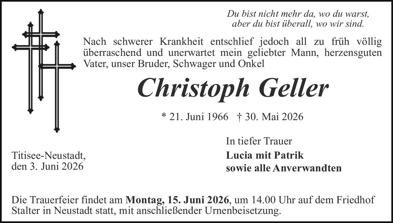 <p><i>Du bist nicht mehr da, wo du warst, aber du bist überall, wo wir sind.</i></p>

<p>Nach schwerer Krankheit entschlief jedoch all zu früh völlig überraschend und unerwartet mein geliebter Mann, herzensguten Vater, unser Bruder, Schwager und Onkel</p>

<p><strong>Christoph Geller</strong></p>

<p>* 21. Juni 1966 † 30. Mai 2026</p>

<p>In tiefer Trauer<br><strong>Lucia mit Patrik<br>sowie alle Anverwandten</strong></p>

<p>Titisee-Neustadt,<br>den 3. Juni 2026</p>

<p>Die Trauerfeier findet am <strong>Montag, 15. Juni 2026</strong>, um 14.00 Uhr auf dem Friedhof Stalter in Neustadt statt, mit anschließender Urnenbeisetzung.</p>
