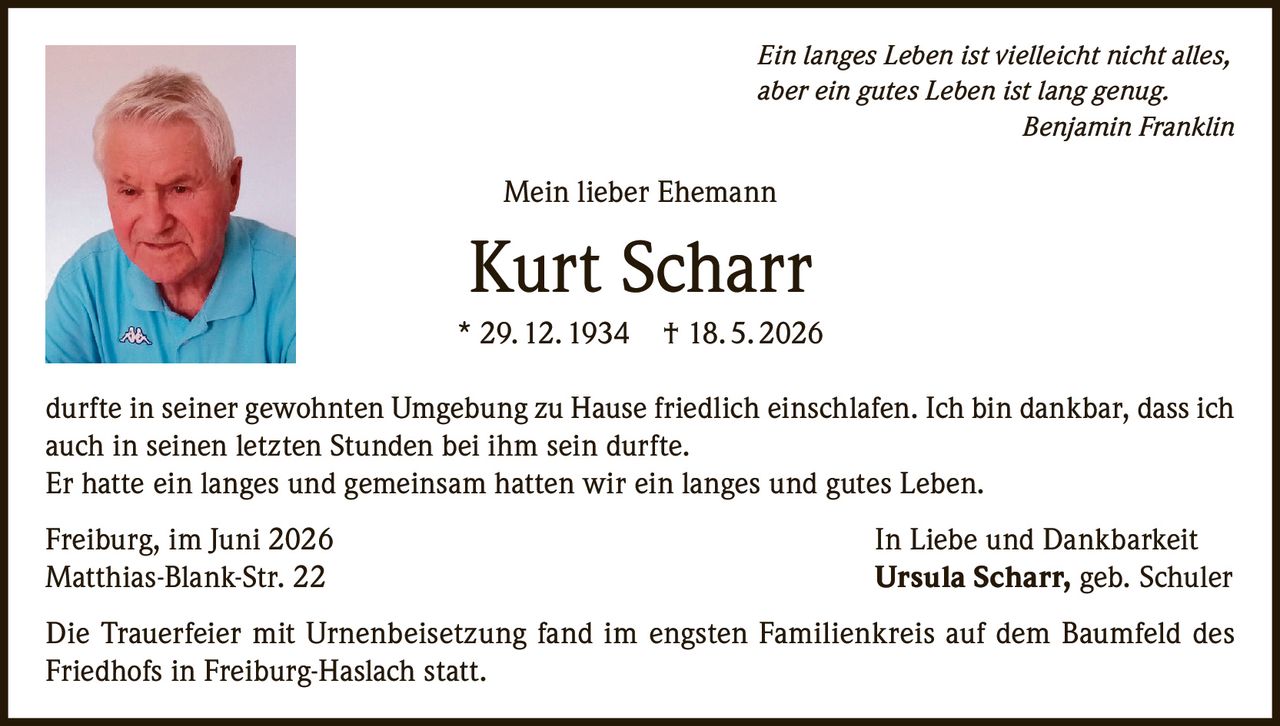 <p><i>Ein langes Leben ist vielleicht nicht alles, aber ein gutes Leben ist lang genug.</i><br><strong>Benjamin Franklin</strong></p><p>Mein lieber Ehemann</p><p><strong>Kurt Scharr</strong><br>* 29. 12. 1934 † 18. 5. 2026</p><p>durfte in seiner gewohnten Umgebung zu Hause friedlich einschlafen. Ich bin dankbar, dass ich auch in seinen letzten Stunden bei ihm sein durfte.<br>Er hatte ein langes und gemeinsam hatten wir ein langes und gutes Leben.</p><p>Freiburg, im Juni 2026 <strong>In Liebe und Dankbarkeit</strong><br>Matthias-Blank-Str. 22 <strong>Ursula Scharr, geb. Schuler</strong></p><p>Die Trauerfeier mit Urnenbeisetzung fand im engsten Familienkreis auf dem Baumfeld des Friedhofs in Freiburg-Haslach statt.</p>