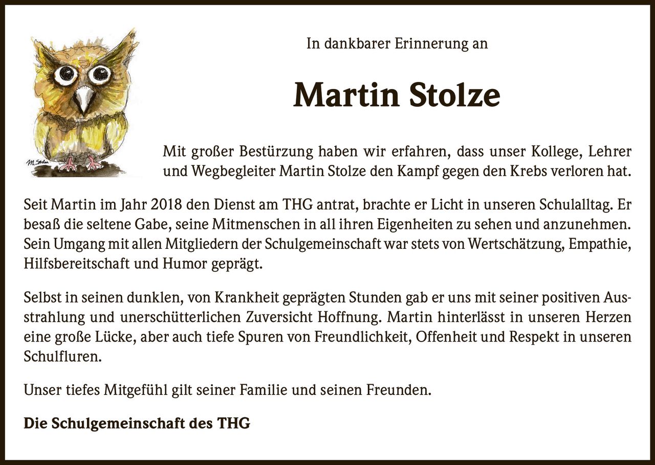 <p>In dankbarer Erinnerung an</p>

<p><strong>Martin Stolze</strong></p>

<p>Mit großer Bestürzung haben wir erfahren, dass unser Kollege, Lehrer und Wegbegleiter Martin Stolze den Kampf gegen den Krebs verloren hat.</p>

<p>Seit Martin im Jahr 2018 den Dienst am THG antrat, brachte er Licht in unseren Schulalltag. Er besaß die seltene Gabe, seine Mitmenschen in all ihren Eigenheiten zu sehen und anzunehmen. Sein Umgang mit allen Mitgliedern der Schulgemeinschaft war stets von Wertschätzung, Empathie, Hilfsbereitschaft und Humor geprägt.</p>

<p>Selbst in seinen dunklen, von Krankheit geprägten Stunden gab er uns mit seiner positiven Ausstrahlung und unerschütterlichen Zuversicht Hoffnung. Martin hinterlässt in unseren Herzen eine große Lücke, aber auch tiefe Spuren von Freundlichkeit, Offenheit und Respekt in unseren Schulfluren.</p>

<p>Unser tiefes Mitgefühl gilt seiner Familie und seinen Freunden.</p>

<p><strong>Die Schulgemeinschaft des THG</strong></p>