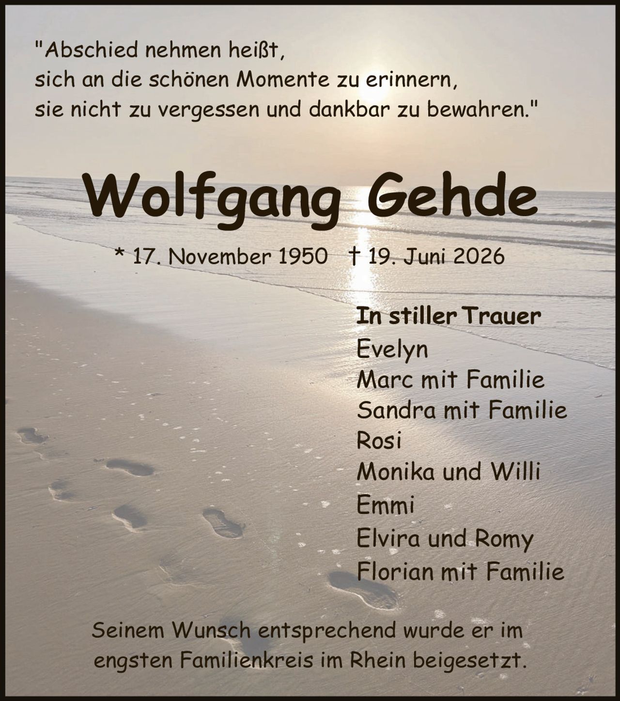 <p>"Abschied nehmen heißt, sich an die schönen Momente zu erinnern, sie nicht zu vergessen und dankbar zu bewahren."</p>

<p><strong>Wolfgang Gehde</strong></p>

<p>* 17. November 1950  † 19. Juni 2026</p>

<p>In stiller Trauer</p>
<p>Evelyn<br/>
Marc mit Familie<br/>
Sandra mit Familie<br/>
Rosi<br/>
Monika und Willi<br/>
Emmi<br/>
Elvira und Romy<br/>
Florian mit Familie</p>

<p>Seinem Wunsch entsprechend wurde er im engsten Familienkreis im Rhein beigesetzt.</p>