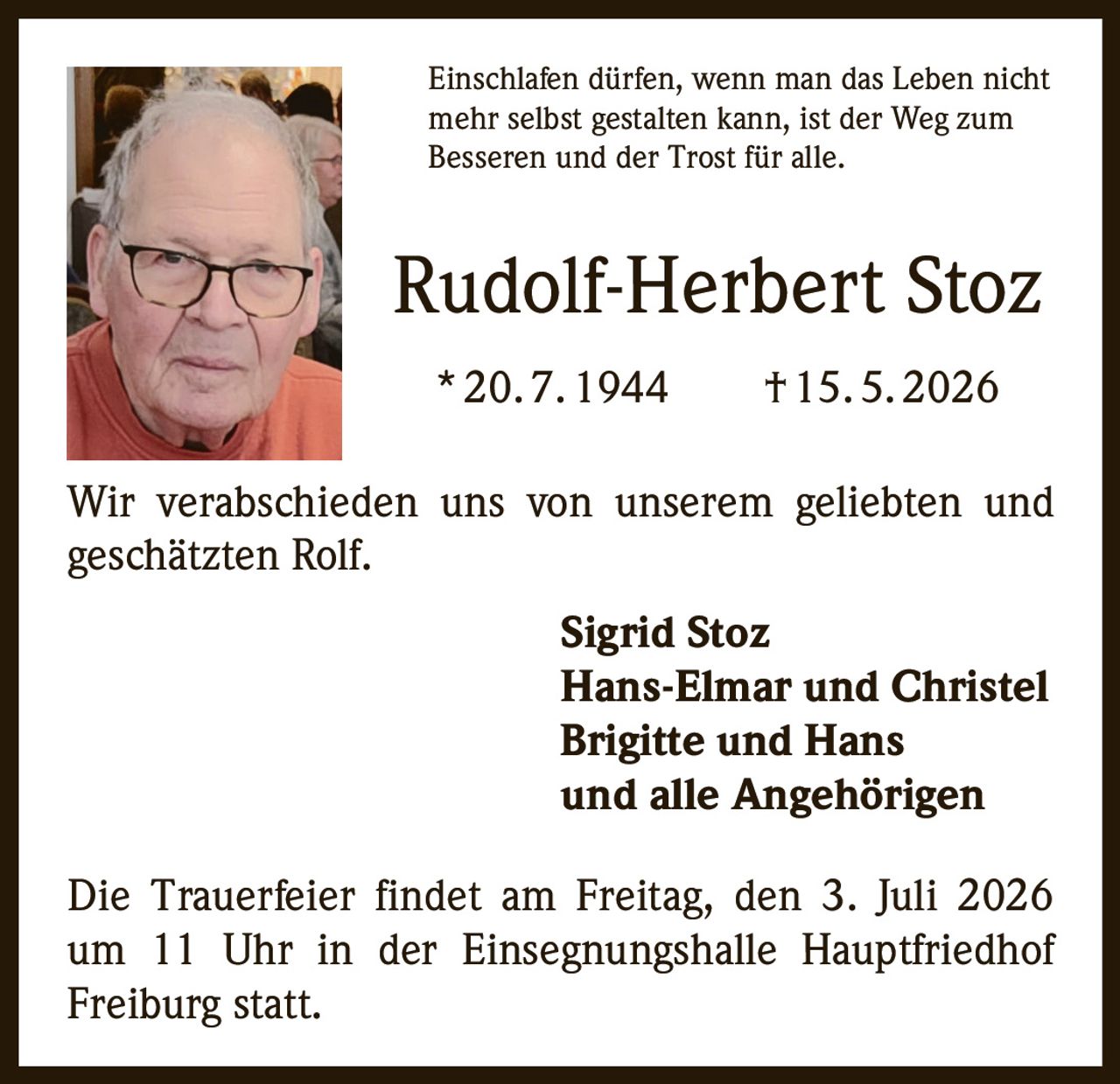 <p>Einschlafen dürfen, wenn man das Leben nicht mehr selbst gestalten kann, ist der Weg zum Besseren und der Trost für alle.</p><p><strong>Rudolf-Herbert Stoz</strong><br>* 20. 7. 1944 † 15. 5. 2026</p><p>Wir verabschieden uns von unserem geliebten und geschätzten Rolf.</p><p><strong>Sigrid Stoz</strong><br><strong>Hans-Elmar und Christel</strong><br><strong>Brigitte und Hans</strong><br><strong>und alle Angehörigen</strong></p><p>Die Trauerfeier findet am Freitag, den 3. Juli 2026 um 11 Uhr in der Einsegnungshalle Hauptfriedhof Freiburg statt.</p>