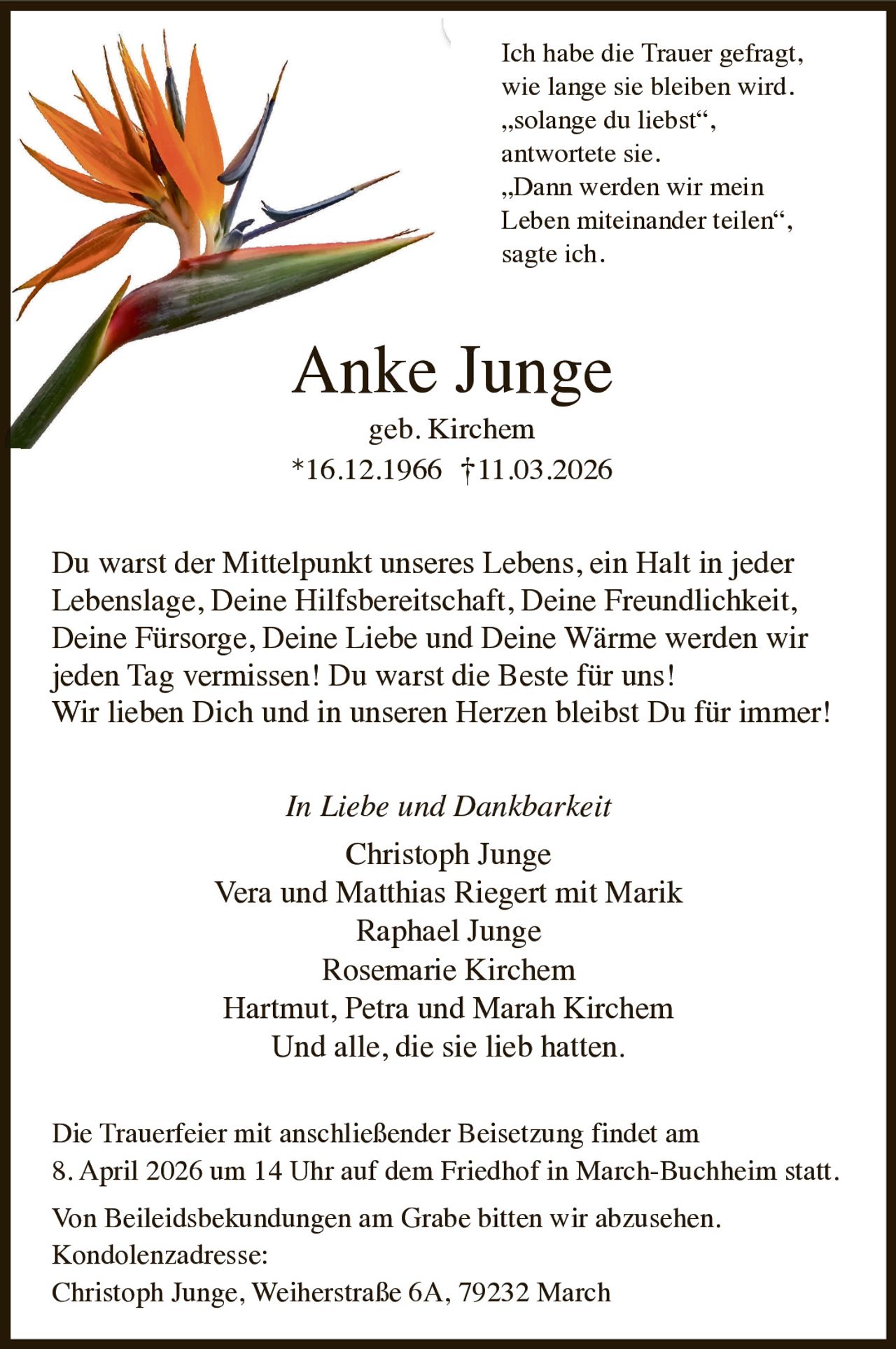 Ich habe die Trauer gefragt,
wie lange sie bleiben wird.
„solange du liebst“,
antwortete sie.
„Dann werden wir mein
Leben miteinander teilen“,
sagte ich.

Anke Junge


geb. Kirchem
16.12.1966 †11.03.2026

Du warst der Mittelpunkt unseres Lebens, ein Halt in jeder
Lebenslage, Deine Hilfsbereitschaft, Deine Freundlichkeit,
Deine Fürsorge, Deine Liebe und Deine Wärme werden wir
jeden Tag vermissen! Du warst die Beste für uns!
Wir lieben Dich und in unseren Herzen bleibst Du für immer!
In Liebe und Dankbarkeit

Christoph Junge
Vera und Matthias Riegert mit Marik
Raphael Junge
Rosemarie Kirchem
Hartmut, Petra und Marah Kirchem
Und alle, die sie lieb hatten.
Die Trauerfeier mit anschließender Beisetzung findet am
8. April 2026 um 14 Uhr auf dem Friedhof in March-Buchheim statt.
Von Beileidsbekundungen am Grabe bitten wir abzusehen.
Kondolenzadresse:
Christoph Junge, Weiherstraße 6A, 79232 March