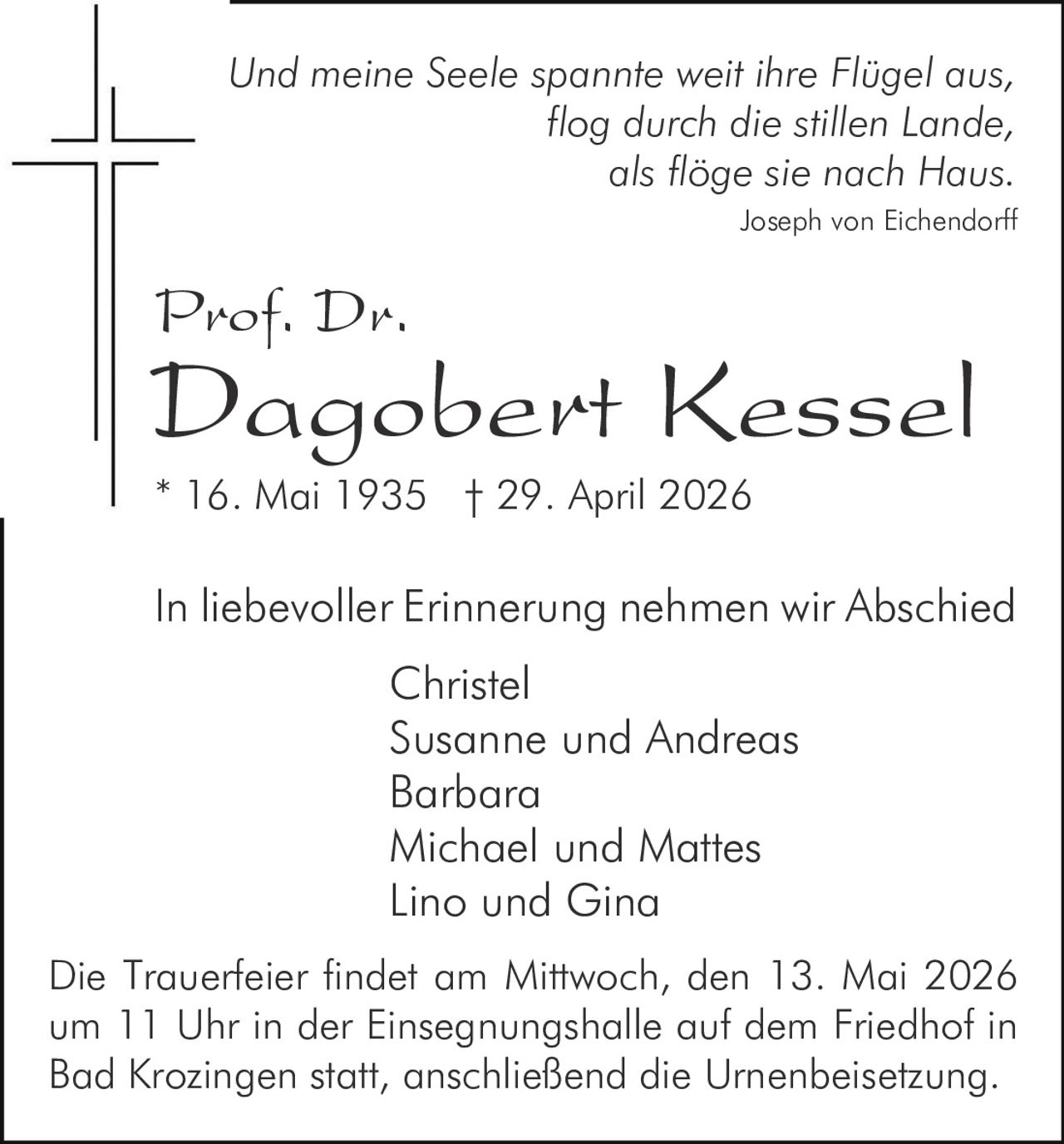<p>Und meine Seele spannte weit ihre Flügel aus, flog durch die stillen Lande, als flöge sie nach Haus.<br>Joseph von Eichendorff</p><p><strong>Prof. Dr. Dagobert Kessel</strong><br>* 16. Mai 1935 † 29. April 2026</p><p>In liebevoller Erinnerung nehmen wir Abschied<br>Christel<br>Susanne und Andreas<br>Barbara<br>Michael und Mattes<br>Lino und Gina</p><p>Die Trauerfeier findet am Mittwoch, den 13. Mai 2026 um 11 Uhr in der Einsegnungshalle auf dem Friedhof in Bad Krozingen statt, anschließend die Urnenbeisetzung.</p>