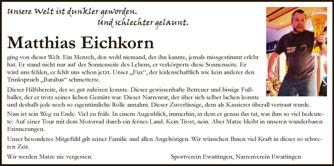 <p><i>unsere Welt ist dunkler geworden.<br>und schlechter gelaunt.</i></p>

<p><strong>Matthias Eichkorn</strong></p>

<p>ging von dieser Welt. Ein Mensch, den wohl niemand, der ihn kannte, jemals missgestimmt erlebt hat. Er stand nicht nur auf der Sonnenseite des Lebens, er verkörperte diese Sonnenseite. Er wird uns fehlen, er fehlt uns schon jetzt. Unser „Fux", der leidenschaftlich wie kein anderer den Trinkspruch „Barabas" schmetterte.</p>

<p>Dieser Hilfsbereite, der so gut zuhören konnte. Dieser gewissenhafte Betreuer und bissige Fußballer, der er trotz seines lieben Gemüts war. Dieser Narrenrat, der über sich selber lachen konnte und deshalb jede noch so eigentümliche Rolle annahm. Dieser Zuverlässige, dem als Kassierer überall vertraut wurde.</p>

<p>Nun ist sein Weg zu Ende. Viel zu früh. In einem Augenblick, immerhin, in dem er genau das tat, was ihm so viel bedeutete: Auf einer Tour mit dem Motorrad durch ein fernes Land. Kein Trost, nein. Aber Matze bleibt in unseren wunderbaren Erinnerungen.</p>

<p>Unser besonderes Mitgefühl gilt seiner Familie und allen Angehörigen. Wir wünschen Ihnen viel Kraft in dieser so schweren Zeit.</p>

<p>Wir werden Matze nie vergessen. <strong>Sportverein Ewattingen, Narrenverein Ewattingen</strong></p>