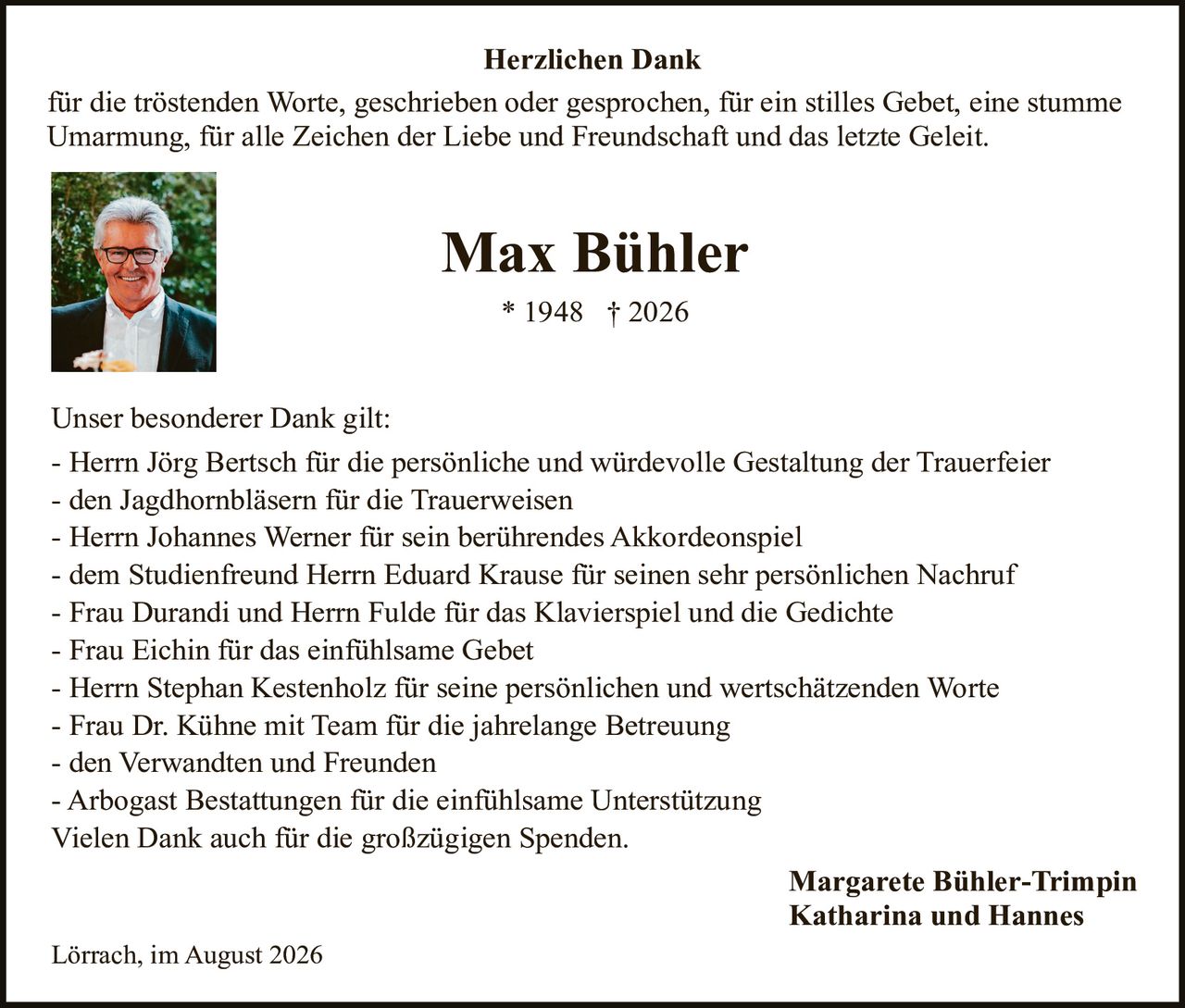 <p><strong>Herzlichen Dank</strong></p>

<p>für die tröstenden Worte, geschrieben oder gesprochen, für ein stilles Gebet, eine stumme Umarmung, für alle Zeichen der Liebe und Freundschaft und das letzte Geleit.</p>

<p><strong>Max Bühler</strong><br>
* 1948 † 2026</p>

<p>Unser besonderer Dank gilt:</p>

<p>- Herrn Jörg Bertsch für die persönliche und würdevolle Gestaltung der Trauerfeier<br>
- den Jagdhornbläsern für die Trauerweisen<br>
- Herrn Johannes Werner für sein berührendes Akkordeonspiel<br>
- dem Studienfreund Herrn Eduard Krause für seinen sehr persönlichen Nachruf<br>
- Frau Durandi und Herrn Fulde für das Klavierspiel und die Gedichte<br>
- Frau Eichin für das einfühlsame Gebet<br>
- Herrn Stephan Kestenholz für seine persönlichen und wertschätzenden Worte<br>
- Frau Dr. Kühne mit Team für die jahrelange Betreuung<br>
- den Verwandten und Freunden<br>
- Arbogast Bestattungen für die einfühlsame Unterstützung</p>

<p>Vielen Dank auch für die großzügigen Spenden.</p>

<p>Margarete Bühler-Trimpin<br>
Katharina und Hannes</p>

<p>Lörrach, im August 2026</p>