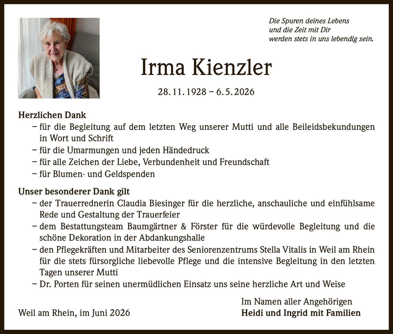 <p><i>Die Spuren deines Lebens<br>und die Zeit mit Dir<br>werden stets in uns lebendig sein.</i></p>

<p><strong>Irma Kienzler</strong><br>28. 11. 1928 – 6. 5. 2026</p>

<p><strong>Herzlichen Dank</strong></p>

<p>– für die Begleitung auf dem letzten Weg unserer Mutti und alle Beileidsbekundungen in Wort und Schrift<br>
– für die Umarmungen und jeden Händedruck<br>
– für alle Zeichen der Liebe, Verbundenheit und Freundschaft<br>
– für Blumen- und Geldspenden</p>

<p><strong>Unser besonderer Dank gilt</strong></p>

<p>– der Trauerrednerin Claudia Biesinger für die herzliche, anschauliche und einfühlsame Rede und Gestaltung der Trauerfeier<br>
– dem Bestattungsteam Baumgärtner & Förster für die würdevolle Begleitung und die schöne Dekoration in der Abdankungshalle<br>
– den Pflegekräften und Mitarbeiter des Seniorenzentrums Stella Vitalis in Weil am Rhein für die stets fürsorgliche liebevolle Pflege und die intensive Begleitung in den letzten Tagen unserer Mutti<br>
– Dr. Porten für seinen unermüdlichen Einsatz uns seine herzliche Art und Weise</p>

<p>Im Namen aller Angehörigen<br>
Weil am Rhein, im Juni 2026 <strong>Heidi und Ingrid mit Familien</strong></p>