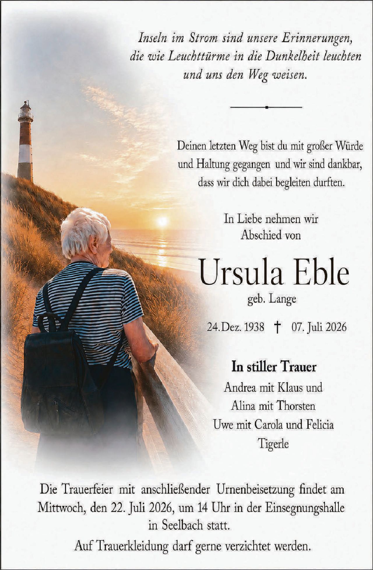 <p><i>Inseln im Strom sind unsere Erinnerungen, die wie Leuchttürme in die Dunkelheit leuchten und uns den Weg weisen.</i></p>

<p>Deinen letzten Weg bist du mit großer Würde und Haltung gegangen und wir sind dankbar, dass wir dich dabei begleiten durften.</p>

<p>In Liebe nehmen wir Abschied von</p>

<p><strong>Ursula Eble</strong><br/>geb. Lange</p>

<p>24.Dez. 1938 † 07. Juli 2026</p>

<p><strong>In stiller Trauer</strong><br/>Andrea mit Klaus und<br/>Alina mit Thorsten<br/>Uwe mit Carola und Felicia<br/>Tigerle</p>

<p>Die Trauerfeier mit anschließender Urnenbeisetzung findet am Mittwoch, den 22. Juli 2026, um 14 Uhr in der Einsegnungshalle in Seelbach statt.</p>

<p>Auf Truerkleidung darf gerne verzichtet werden.</p>