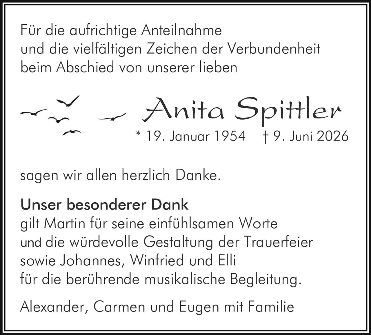 <p>Für die aufrichtige Anteilnahme und die vielfältigen Zeichen der Verbundenheit beim Abschied von unserer lieben</p><p><strong>Anita Spittler</strong><br/>* 19. Januar 1954 † 9. Juni 2026</p><p>sagen wir allen herzlich Danke.</p><p><strong>Unser besonderer Dank</strong><br/>gilt Martin für seine einfühlsamen Worte und die würdevolle Gestaltung der Trauerfeier sowie Johannes, Winfried und Elli für die berührende musikalische Begleitung.</p><p>Alexander, Carmen und Eugen mit Familie</p>