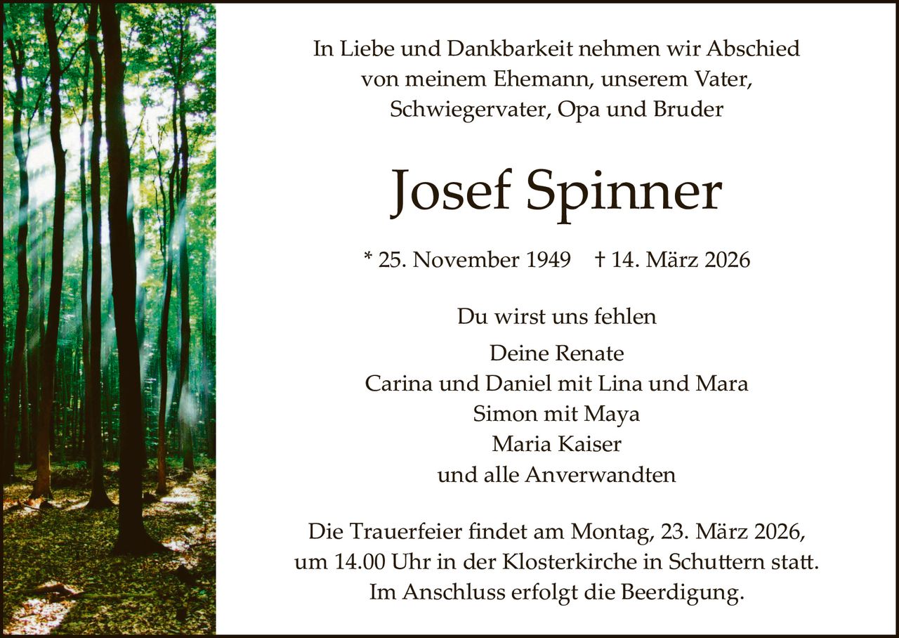 In Liebe und Dankbarkeit nehmen wir Abschied
von meinem Ehemann, unserem Vater,
Schwiegervater, Opa und Bruder

Josef Spinner
* 25. November 1949

† 14. März 2026

Du wirst uns fehlen
Deine Renate
Carina und Daniel mit Lina und Mara
Simon mit Maya
Maria Kaiser
und alle Anverwandten
Die Trauerfeier ﬁndet am Montag, 23. März 2026,
um 14.00 Uhr in der Klosterkirche in Schu�ern sta�.
Im Anschluss erfolgt die Beerdigung.