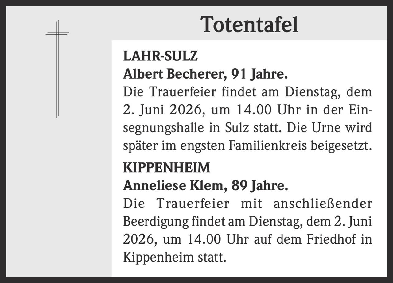 <p><strong>Totentafel</strong></p><p><strong>LAHR-SULZ</strong><br><strong>Albert Becherer, 91 Jahre.</strong><br>Die Trauerfeier findet am Dienstag, dem<br>2. Juni 2026, um 14.00 Uhr in der Ein-<br>segnungshalle in Sulz statt. Die Urne wird<br>später im engsten Familienkreis beigesetzt.</p><p><strong>KIPPENHEIM</strong><br><strong>Anneliese Klem, 89 Jahre.</strong><br>Die Trauerfeier mit anschließender<br>Beerdigung findet am Dienstag, dem 2. Juni<br>2026, um 14.00 Uhr auf dem Friedhof in<br>Kippenheim statt.</p>