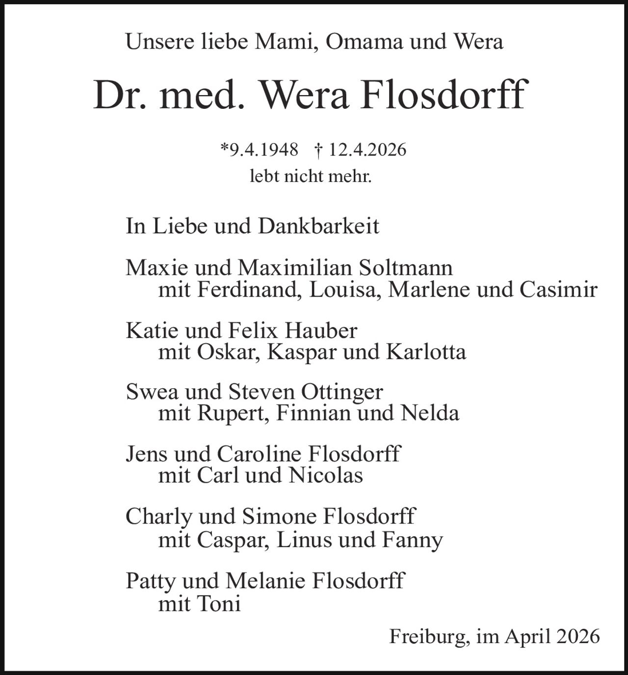 Unsere liebe Mami, Omama und Wera

Dr. med. Wera Flosdorff
*9.4.1948 † 12.4.2026
lebt nicht mehr.

In Liebe und Dankbarkeit
Maxie und Maximilian Soltmann
mit Ferdinand, Louisa, Marlene und Casimir
Katie und Felix Hauber
mit Oskar, Kaspar und Karlotta
Swea und Steven Ottinger
mit Rupert, Finnian und Nelda
Jens und Caroline Flosdorff
mit Carl und Nicolas
Charly und Simone Flosdorff
mit Caspar, Linus und Fanny
Patty und Melanie Flosdorff
mit Toni
Freiburg, im April 2026