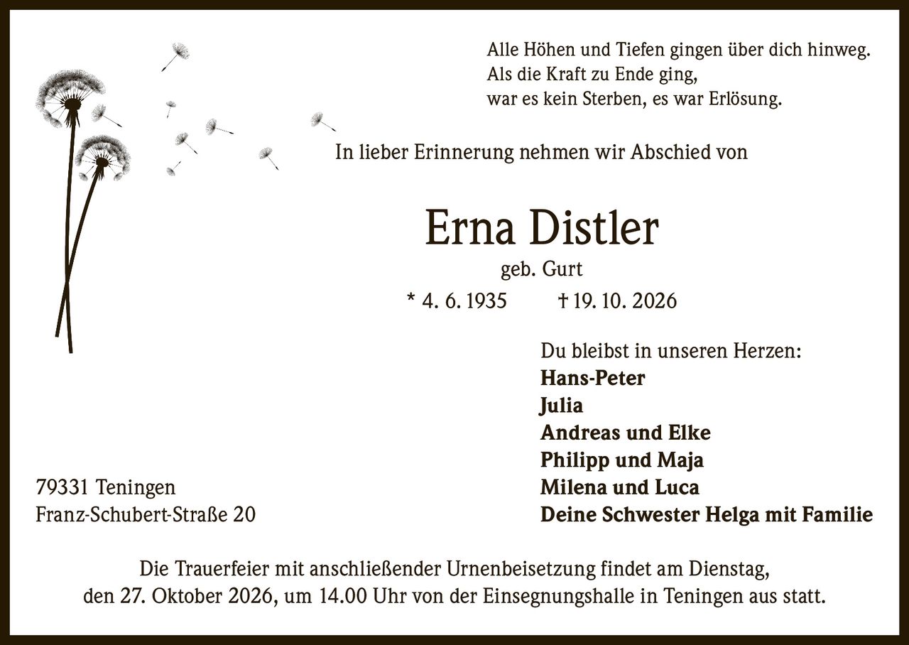 <p>Alle Höhen und Tiefen gingen über dich hinweg.<br>
Als die Kraft zu Ende ging,<br>
war es kein Sterben, es war Erlösung.</p>

<p>In lieber Erinnerung nehmen wir Abschied von</p>

<p><strong>Erna Distler<br>
geb. Gurt<br>
* 4. 6. 1935 † 19. 10. 2026</strong></p>

<p>Du bleibst in unseren Herzen:<br>
<strong>Hans-Peter</strong><br>
<strong>Julia</strong><br>
<strong>Andreas und Elke</strong><br>
<strong>Philipp und Maja</strong><br>
<strong>Milena und Luca</strong><br>
<strong>Deine Schwester Helga mit Familie</strong></p>

<p>79331 Teningen<br>
Franz-Schubert-Straße 20</p>

<p>Die Trauerfeier mit anschließender Urnenbeisetzung findet am Dienstag, den 27. Oktober 2026, um 14.00 Uhr von der Einsegnungshalle in Teningen aus statt.</p>