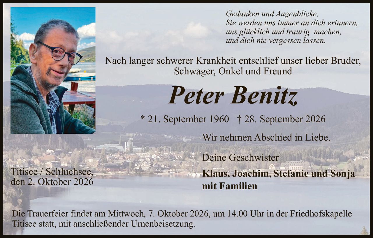 <p><i>Gedanken und Augenblicke. Sie werden uns immer an dich erinnern, uns glücklich und traurig machen, und dich nie vergessen lassen.</i></p>

<p>Nach langer schwerer Krankheit entschlief unser lieber Bruder, Schwager, Onkel und Freund</p>

<p><strong>Peter Benitz</strong></p>

<p>* 21. September 1960  † 28. September 2026</p>

<p>Wir nehmen Abschied in Liebe.</p>

<p>Deine Geschwister<br/>
<strong>Klaus, Joachim, Stefanie und Sonja<br/>
mit Familien</strong></p>

<p>Titisee / Schluchsee,<br/>
den 2. Oktober 2026</p>

<p>Die Trauerfeier findet am Mittwoch, 7. Oktober 2026, um 14.00 Uhr in der Friedhofskapelle Titisee statt, mit anschließender Urnenbeisetzung.</p>