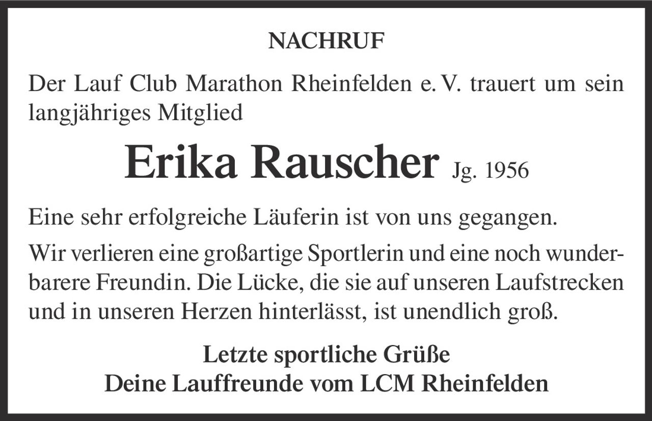 <p><strong>NACHRUF</strong></p><p>Der Lauf Club Marathon Rheinfelden e. V. trauert um sein langjähriges Mitglied</p><p><strong>Erika Rauscher Jg. 1956</strong></p><p>Eine sehr erfolgreiche Läuferin ist von uns gegangen. Wir verlieren eine großartige Sportlerin und eine noch wunderbarere Freundin. Die Lücke, die sie auf unseren Laufstrecken und in unseren Herzen hinterlässt, ist unendlich groß.</p><p>Letzte sportliche Grüße<br/>Deine Lauffreunde vom LCM Rheinfelden</p>