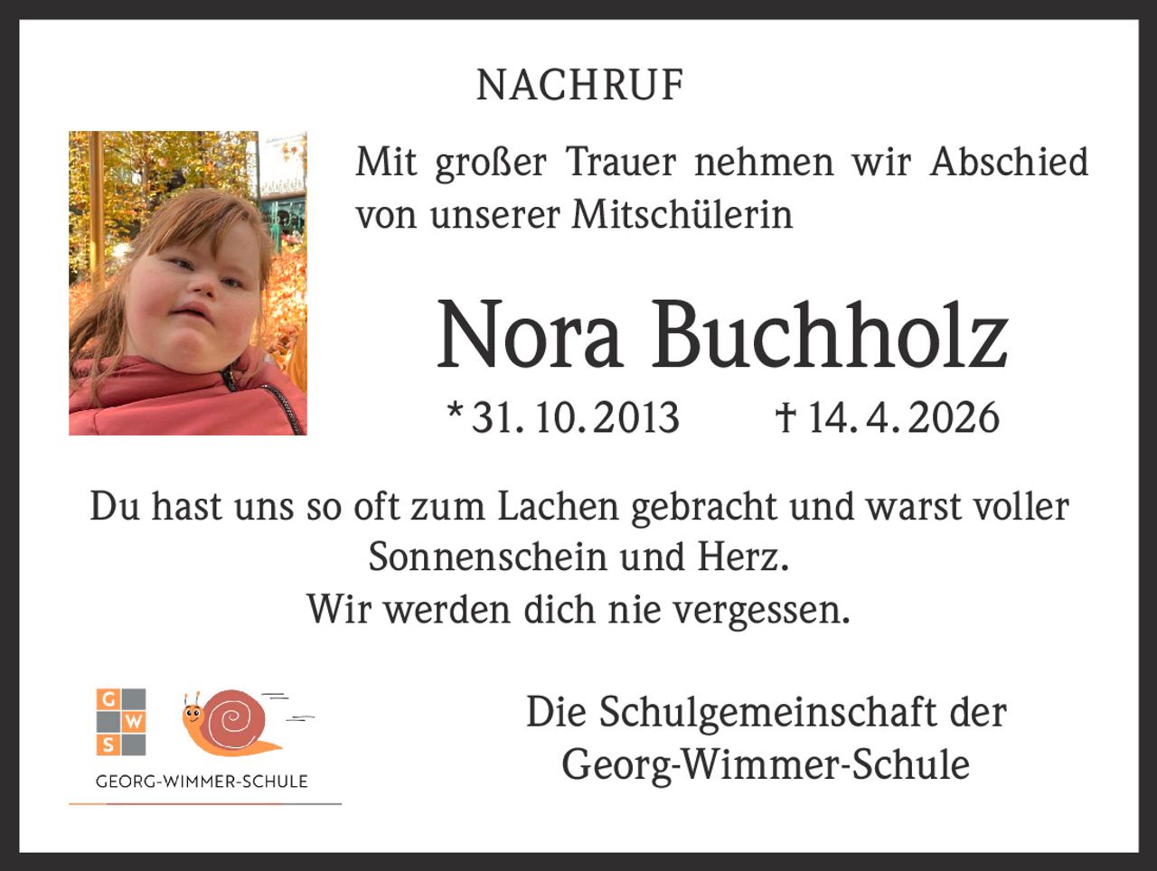 NACHRUF
Mit großer Trauer nehmen wir Abschied
von unserer Mitschülerin

Nora Buchholz
* 31. 10. 2013   † 14. 4. 2026

Du hast uns so oft zum Lachen gebracht und warst voller
Sonnenschein und Herz.
Wir werden dich nie vergessen.

Die Schulgemeinschaft der
Georg-Wimmer-Schule