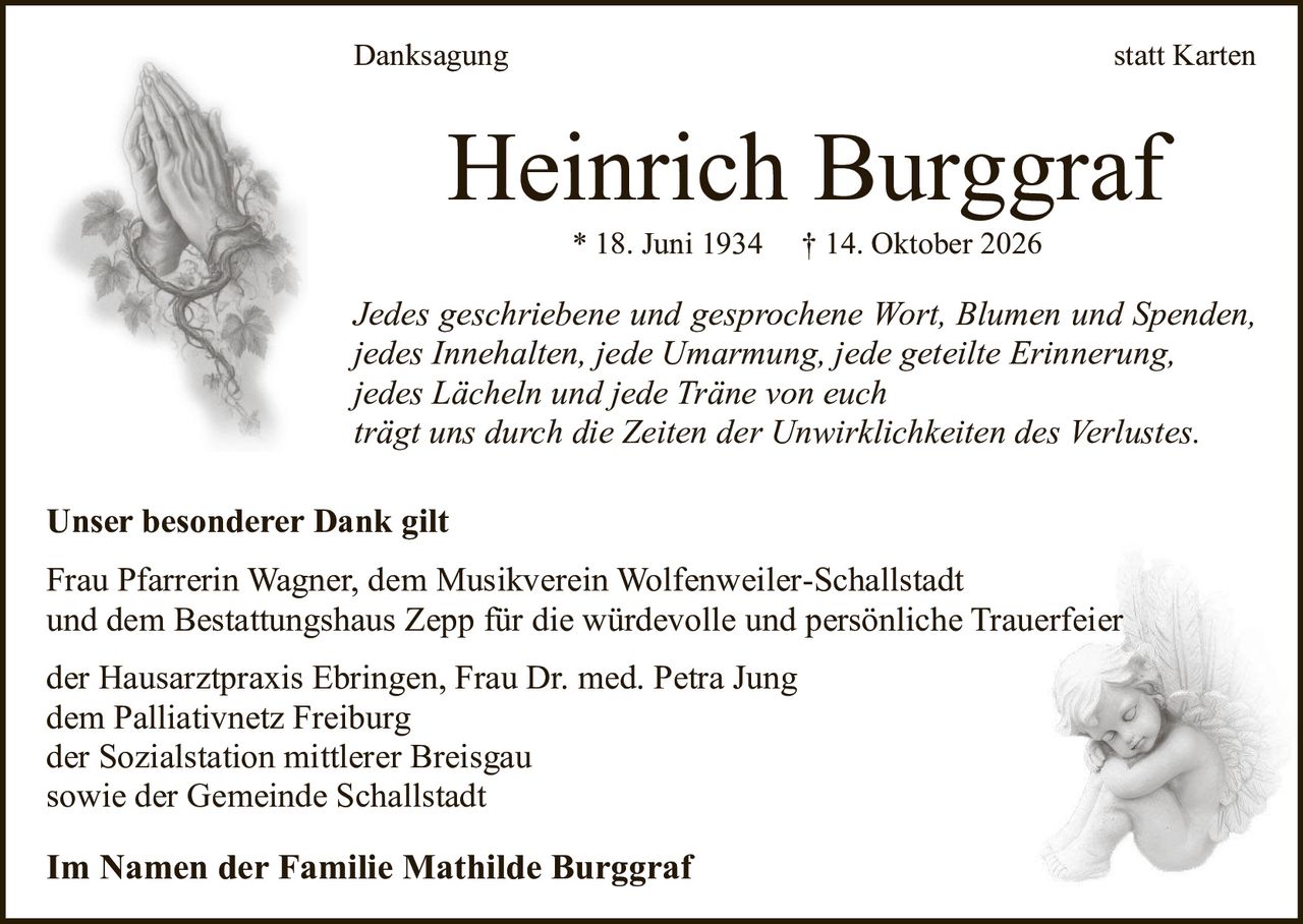 <p><strong>Danksagung statt Karten</strong></p>

<p><i>Jedes geschriebene und gesprochene Wort, Blumen und Spenden, jedes Innehalten, jede Umarmung, jede geteilte Erinnerung, jedes Lächeln und jede Träne von euch trägt uns durch die Zeiten der Unwirklichkeiten des Verlustes.</i></p>

<p>* 18. Juni 1934 † 14. Oktober 2026</p>

<p><strong>Unser besonderer Dank gilt</strong></p>

<p>Frau Pfarrerin Wagner, dem Musikverein Wolfenweiler-Schallstadt und dem Bestattungshaus Zepp für die würdevolle und persönliche Trauerfeier</p>

<p>der Hausarztpraxis Ebringen, Frau Dr. med. Petra Jung<br>dem Palliativnetz Freiburg<br>der Sozialstation mittlerer Breisgau<br>sowie der Gemeinde Schallstadt</p>

<p><strong>Im Namen der Familie Mathilde Burggraf</strong></p>