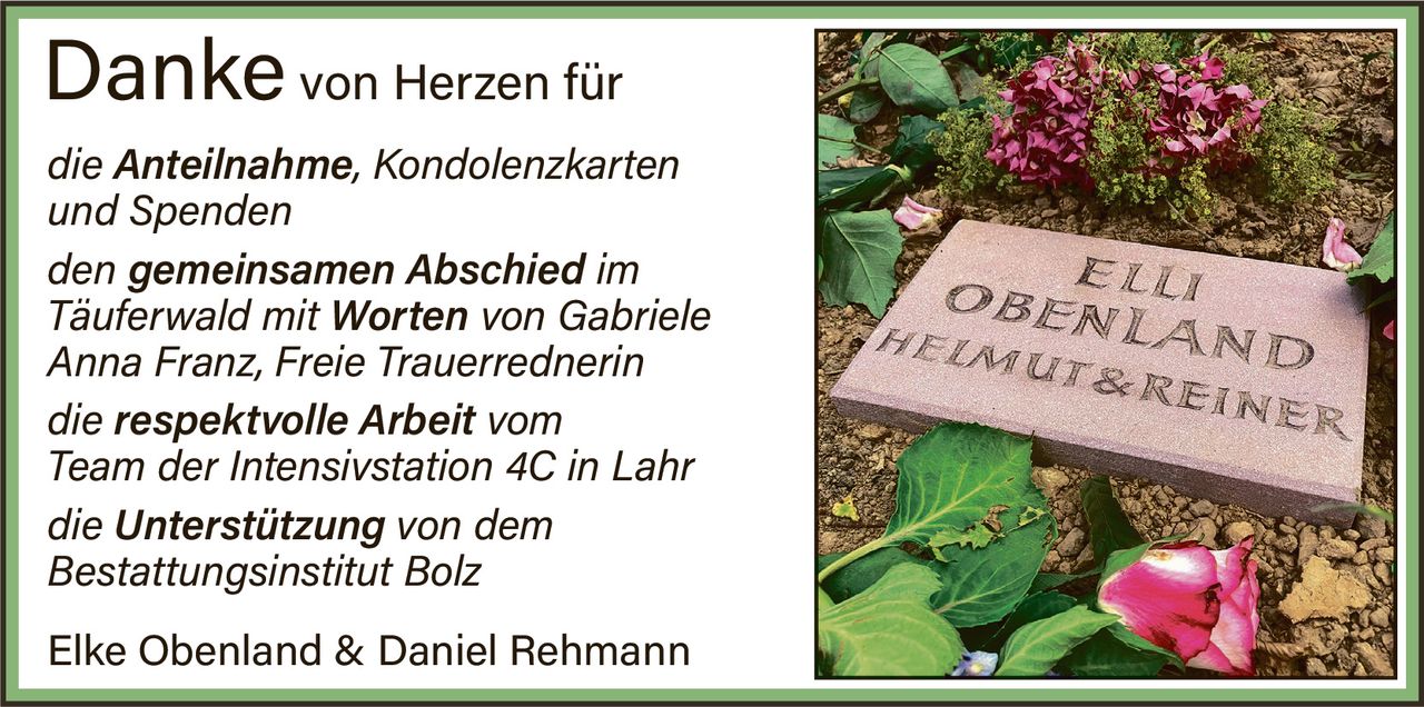 <p><strong>Danke von Herzen für</strong></p>
<p><i>die Anteilnahme, Kondolenzkarten und Spenden</i></p>
<p><i>den gemeinsamen Abschied im Täuferwald mit Worten von Gabriele Anna Franz, Freie Trauerrednerin</i></p>
<p><i>die respektvolle Arbeit vom Team der Intensivstation 4C in Lahr</i></p>
<p><i>die Unterstützung von dem Bestattungsinstitut Bolz</i></p>
<p><strong>Elke Obenland & Daniel Rehmann</strong></p>