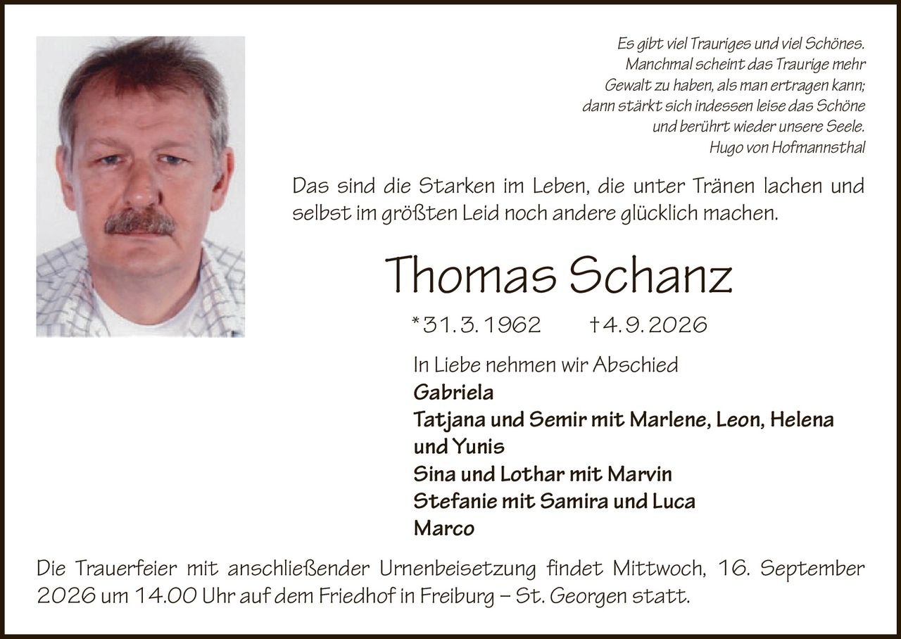 <p>Es gibt viel Trauriges und viel Schönes. Manchmal scheint das Traurige mehr Gewalt zu haben, als man ertragen kann; dann stärkt sich indessen leise das Schöne und berührt wieder unsere Seele.</p>
<p><i>Hugo von Hofmannsthal</i></p>
<p>Das sind die Starken im Leben, die unter Tränen lachen und selbst im größten Leid noch andere glücklich machen.</p>
<p><i>Thomas Schanz</i></p>
<p>* 31. 3. 1962 † 4. 9. 2026</p>
<p>In Liebe nehmen wir Abschied</p>
<p><strong>Gabriela</strong><br>
<strong>Tatjana und Semir mit Marlene, Leon, Helena und Yunis</strong><br>
<strong>Sina und Lothar mit Marvin</strong><br>
<strong>Stefanie mit Samira und Luca</strong><br>
<strong>Marco</strong></p>
<p>Die Trauerfeier mit anschließender Urnenbeisetzung findet Mittwoch, 16. September 2026 um 14.00 Uhr auf dem Friedhof in Freiburg – St. Georgen statt.</p>
