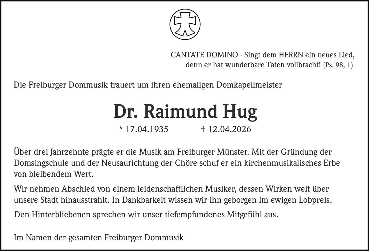CANTATE DOMINO - Singt dem HERRN ein neues Lied,
denn er hat wunderbare Taten vollbracht! (Ps. 98, 1)

Die Freiburger Dommusik trauert um ihren ehemaligen Domkapellmeister

Dr. Raimund Hug
* 17.04.1935

† 12.04.2026

Über drei Jahrzehnte prägte er die Musik am Freiburger Münster. Mit der Gründung der
Domsingschule und der Neusaurichtung der Chöre schuf er ein kirchenmusikalisches Erbe
von bleibendem Wert.
Wir nehmen Abschied von einem leidenschaftlichen Musiker, dessen Wirken weit über
unsere Stadt hinausstrahlt. In Dankbarkeit wissen wir ihn geborgen im ewigen Lobpreis.
Den Hinterbliebenen sprechen wir unser tiefempfundenes Mitgefühl aus.
Im Namen der gesamten Freiburger Dommusik